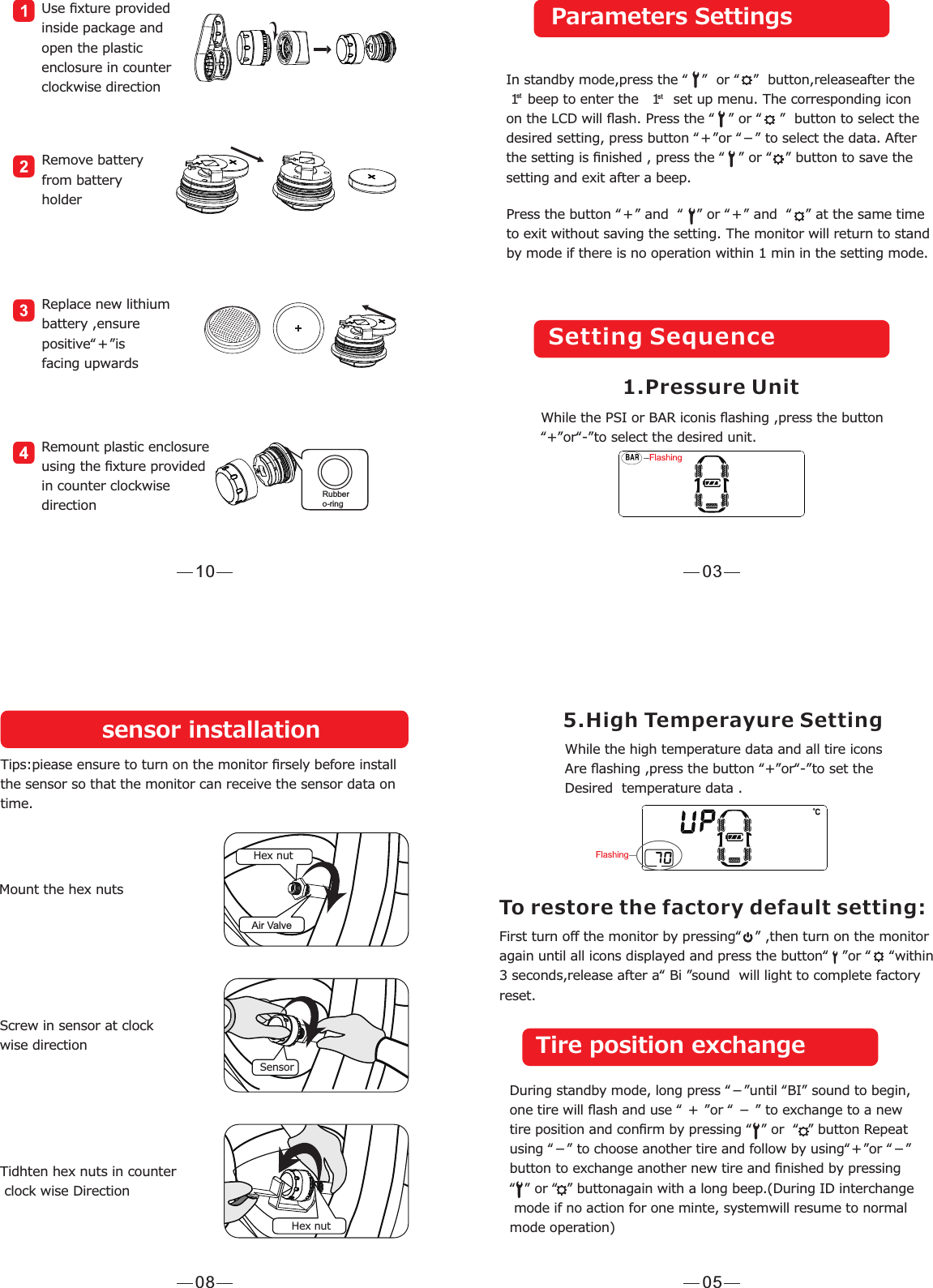 03Press the button “＋” and  “   ” or “＋” and  “   ” at the same timeto exit without saving the setting. The monitor will return to standby mode if there is no operation within 1 min in the setting mode. In standby mode,press the “   ”  or “   ”  button,releaseafter the  1  beep to enter the   1   set up menu. The corresponding icon on the LCD will ﬂash. Press the “   ” or “    ”  button to select the desired setting, press button “＋”or “－” to select the data. After the setting is ﬁnished , press the “   ” or “   ” button to save the setting and exit after a beep.   st stParameters SettingsSetting Sequence 1.Pressure Unit While the PSI or BAR iconis ﬂashing ,press the button“+”or“-”to select the desired unit.10Remove battery from batteryholderReplace new lithium battery ,ensure positive“＋”isfacing upwardsRemount plastic enclosure using the ﬁxture providedin counter clockwisedirectionUse ﬁxture provided inside package andopen the plastic enclosure in counterclockwise directionRubbero-ring05First turn oﬀ the monitor by pressing“   ” ,then turn on the monitoragain until all icons displayed and press the button“   ”or “    “within3 seconds,release after a“ Bi ”sound  will light to complete factoryreset.5.High Temperayure SettingWhile the high temperature data and all tire icons Are ﬂashing ,press the button “+”or“-”to set the Desired  temperature data .To restore the factory default setting:Tire position exchangeDuring standby mode, long press “－”until “BI” sound to begin, one tire will ﬂash and use “ ＋ ”or “ － ” to exchange to a new tire position and conﬁrm by pressing “  ” or  “  ” button Repeat using “－” to choose another tire and follow by using“＋”or “－” button to exchange another new tire and ﬁnished by pressing  “  ” or “  ” buttonagain with a long beep.(During ID interchange mode if no action for one minte, systemwill resume to normal mode operation)   08Hex nutAir ValveSensorHex nutsensor installationTips:piease ensure to turn on the monitor ﬁrsely before installthe sensor so that the monitor can receive the sensor data ontime.Mount the hex nutsScrew in sensor at clock wise directionTidhten hex nuts in counter clock wise Direction