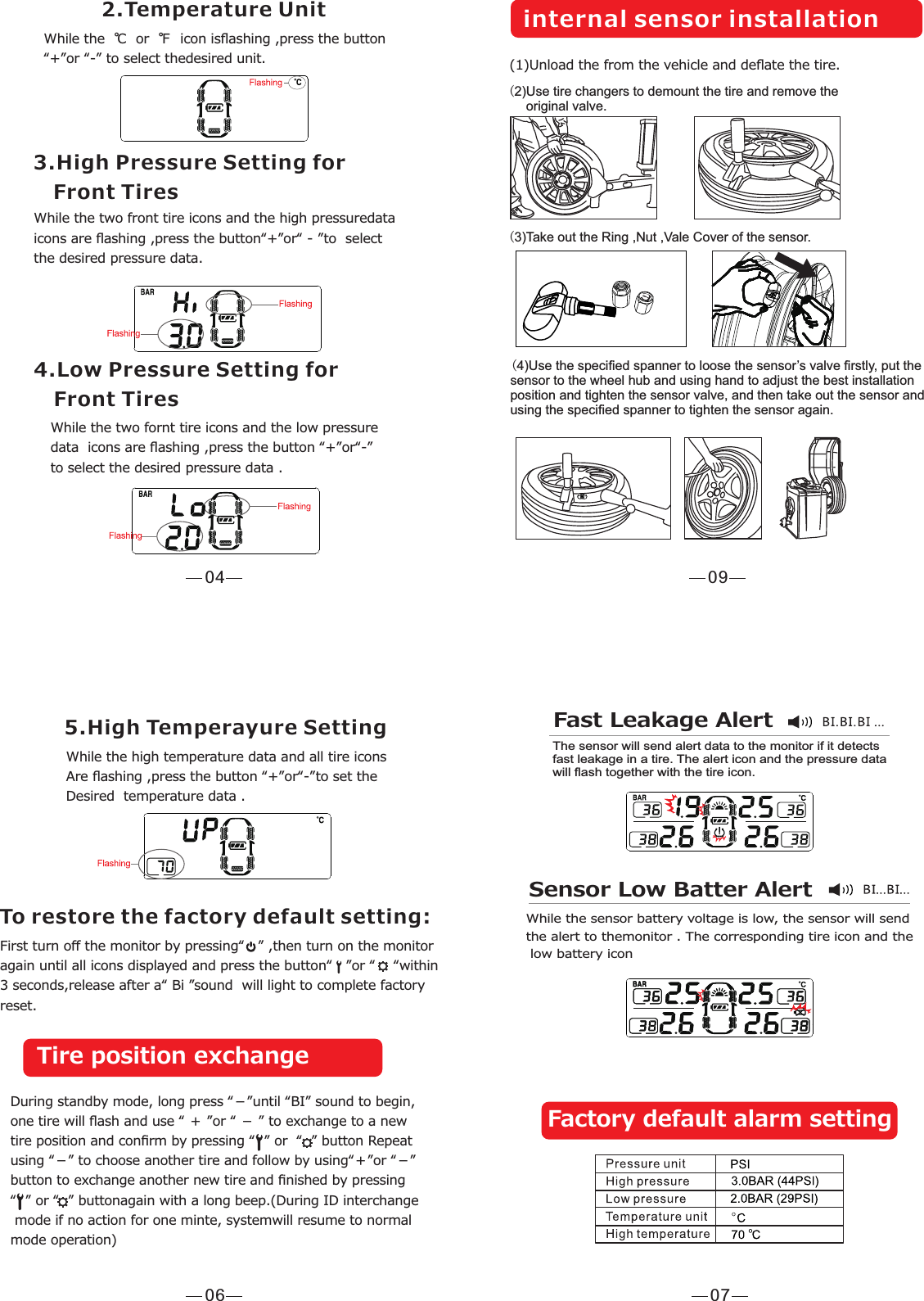 042.Temperature UnitWhile the  ℃  or  ℉  icon isﬂashing ,press the button“+”or “-” to select thedesired unit.3.High Pressure Setting for    Front TiresWhile the two front tire icons and the high pressuredata icons are ﬂashing ,press the button“+”or“ - ”to  select the desired pressure data.4.Low Pressure Setting for    Front TiresWhile the two fornt tire icons and the low pressuredata  icons are ﬂashing ,press the button “+”or“-”to select the desired pressure data .06First turn oﬀ the monitor by pressing“   ” ,then turn on the monitoragain until all icons displayed and press the button“   ”or “    “within3 seconds,release after a“ Bi ”sound  will light to complete factoryreset.5.High Temperayure SettingWhile the high temperature data and all tire icons Are ﬂashing ,press the button “+”or“-”to set the Desired  temperature data .To restore the factory default setting:Tire position exchangeDuring standby mode, long press “－”until “BI” sound to begin, one tire will ﬂash and use “ ＋ ”or “ － ” to exchange to a new tire position and conﬁrm by pressing “  ” or  “  ” button Repeat using “－” to choose another tire and follow by using“＋”or “－” button to exchange another new tire and ﬁnished by pressing  “  ” or “  ” buttonagain with a long beep.(During ID interchange mode if no action for one minte, systemwill resume to normal mode operation)   07Fast Leakage AlertThe sensor will send alert data to the monitor if it detects fast leakage in a tire. The alert icon and the pressure data will ﬂash together with the tire icon.Sensor Low Batter AlertWhile the sensor battery voltage is low, the sensor will send the alert to themonitor . The corresponding tire icon and the low battery icon Factory default alarm setting09(2) Use tire changers to demount the tire and remove the      original valve.(3) Take out the Ring ,Nut ,Vale Cover of the sensor.internal sensor installation(1) Unload the from the vehicle and deﬂate the tire.(4) Use the speciﬁed spanner to loose the sensor’s valve ﬁrstly, put the sensor to the wheel hub and using hand to adjust the best installation position and tighten the sensor valve, and then take out the sensor and using the speciﬁed spanner to tighten the sensor again.