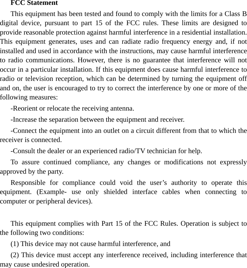 FCC Statement This equipment has been tested and found to comply with the limits for a Class B digital device, pursuant to part 15 of the FCC rules. These limits are designed to provide reasonable protection against harmful interference in a residential installation. This equipment generates, uses and can radiate radio frequency energy and, if not installed and used in accordance with the instructions, may cause harmful interference to radio communications. However, there is no guarantee that interference will not occur in a particular installation. If this equipment does cause harmful interference to radio or television reception, which can be determined by turning the equipment off and on, the user is encouraged to try to correct the interference by one or more of the following measures: -Reorient or relocate the receiving antenna. -Increase the separation between the equipment and receiver. -Connect the equipment into an outlet on a circuit different from that to which the receiver is connected. -Consult the dealer or an experienced radio/TV technician for help. To assure continued compliance, any changes or modifications not expressly approved by the party. Responsible for compliance could void the user’s authority to operate this equipment. (Example- use only shielded interface cables when connecting to computer or peripheral devices). This equipment complies with Part 15 of the FCC Rules. Operation is subject to the following two conditions:     (1) This device may not cause harmful interference, and (2) This device must accept any interference received, including interference that may cause undesired operation.      