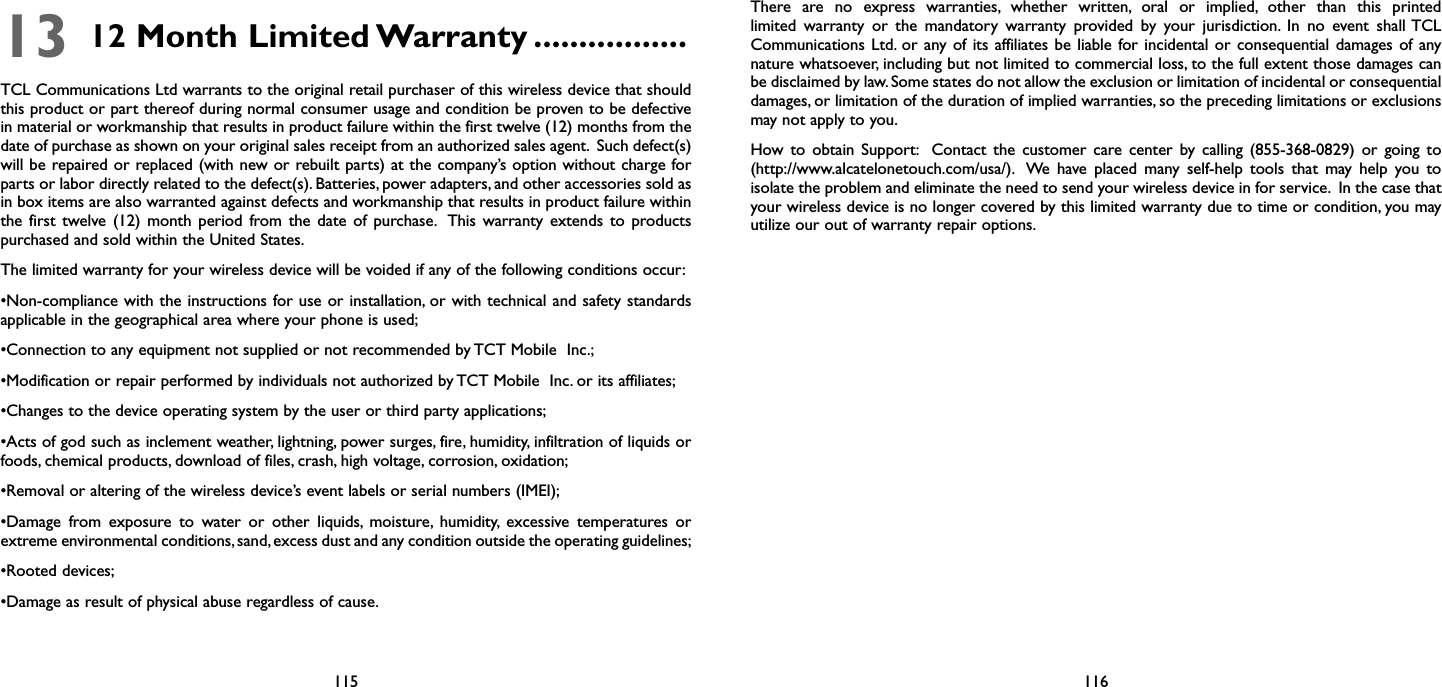 115 11613 12 Month Limited Warranty .................TCL Communications Ltd warrants to the original retail purchaser of this wireless device that should this product or part thereof during normal consumer usage and condition be proven to be defective in material or workmanship that results in product failure within the first twelve (12) months from the date of purchase as shown on your original sales receipt from an authorized sales agent.  Such defect(s) will be repaired or replaced (with new or rebuilt parts) at the company’s option without charge for parts or labor directly related to the defect(s). Batteries, power adapters, and other accessories sold as in box items are also warranted against defects and workmanship that results in product failure within the first twelve (12) month period from the date of purchase.  This warranty extends to products purchased and sold within the United States. The limited warranty for your wireless device will be voided if any of the following conditions occur: •Non-compliance with the instructions  for use or installation, or with technical and safety standards applicable in the geographical area where your phone is used;•Connection to any equipment not supplied or not recommended by TCT Mobile  Inc.;•Modification or repair performed by individuals not authorized by TCT Mobile  Inc. or its affiliates; •Changes to the device operating system by the user or third party applications;•Acts of god such as inclement weather, lightning, power surges, fire, humidity, infiltration of liquids or foods, chemical products, download of files, crash, high voltage, corrosion, oxidation;•Removal or altering of the wireless device’s event labels or serial numbers (IMEI);•Damage  from  exposure  to  water  or  other  liquids,  moisture,  humidity,  excessive  temperatures  or extreme environmental conditions, sand, excess dust and any condition outside the operating guidelines;•Rooted devices;•Damage as result of physical abuse regardless of cause. There are no express warranties, whether written, oral or implied, other than this printed limited warranty or the mandatory warranty provided by your jurisdiction. In no event shall TCL Communications Ltd. or any of its affiliates be liable for incidental or consequential damages of any nature whatsoever, including but not limited to commercial loss, to the full extent those damages can be disclaimed by law. Some states do not allow the exclusion or limitation of incidental or consequential damages, or limitation of the duration of implied warranties, so the preceding limitations or exclusions may not apply to you.How to obtain Support:  Contact the customer care center by calling (855-368-0829) or going to (http://www.alcatelonetouch.com/usa/).  We have placed many self-help tools that may help you to isolate the problem and eliminate the need to send your wireless device in for service.  In the case that your wireless device is no longer covered by this limited warranty due to time or condition, you may utilize our out of warranty repair options.