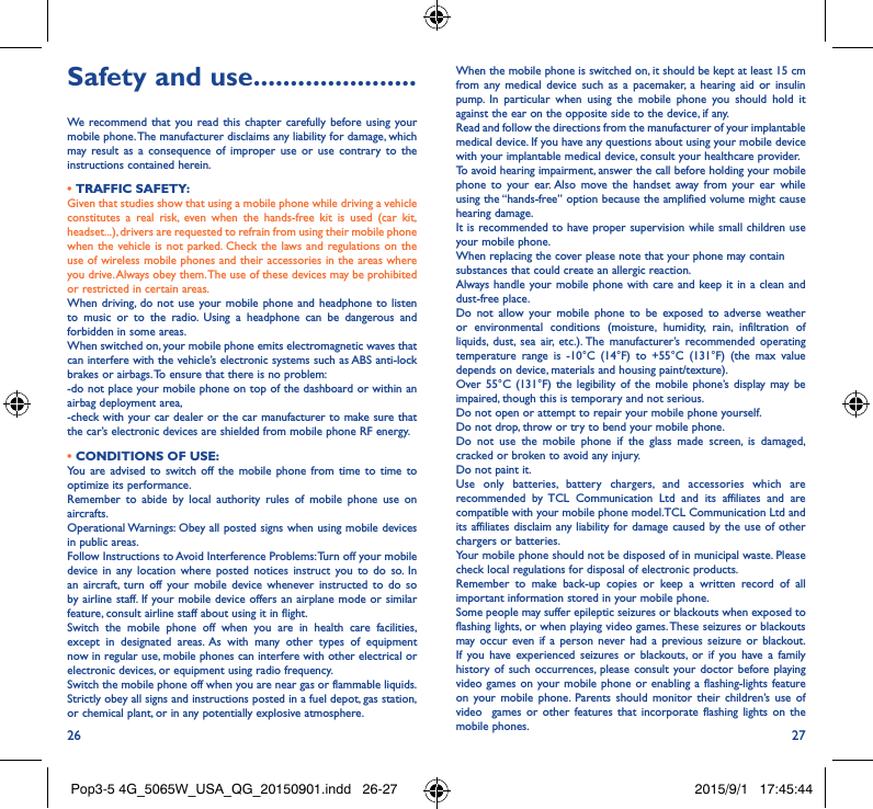 26 27Safety and use ����������������������We recommend that you read this chapter carefully before using your mobile phone. The manufacturer disclaims any liability for damage, which may result as a consequence of improper use or use contrary to the instructions contained herein.• TRAFFIC SAFETY:Given that studies show that using a mobile phone while driving a vehicle constitutes a real risk, even when the hands-free kit is used (car kit, headset...), drivers are requested to refrain from using their mobile phone when the vehicle is not parked. Check the laws and regulations on the use of wireless mobile phones and their accessories in the areas where you drive. Always obey them. The use of these devices may be prohibited or restricted in certain areas.When driving, do not use your mobile phone and headphone to listen to music or to the radio. Using a headphone can be dangerous and forbidden in some areas.When switched on, your mobile phone emits electromagnetic waves that can interfere with the vehicle’s electronic systems such as ABS anti-lock brakes or airbags. To ensure that there is no problem:-do not place your mobile phone on top of the dashboard or within an airbag deployment area,-check with your car dealer or the car manufacturer to make sure that the car’s electronic devices are shielded from mobile phone RF energy.• CONDITIONS OF USE:You are advised to switch off the mobile phone from time to time to optimize its performance.Remember to abide by local authority rules of mobile phone use on aircrafts.Operational Warnings: Obey all posted signs when using mobile devices in public areas. Follow Instructions to Avoid Interference Problems: Turn off your mobile device in any location where posted notices instruct you to do so. In an aircraft, turn off your mobile device whenever instructed to do so by airline staff. If your mobile device offers an airplane mode or similar feature, consult airline staff about using it in flight.Switch the mobile phone off when you are in health care facilities, except in designated areas. As with many other types of equipment now in regular use, mobile phones can interfere with other electrical or electronic devices, or equipment using radio frequency.Switch the mobile phone off when you are near gas or flammable liquids. Strictly obey all signs and instructions posted in a fuel depot, gas station, or chemical plant, or in any potentially explosive atmosphere.When the mobile phone is switched on, it should be kept at least 15 cm from any medical device such as a pacemaker, a hearing aid or insulin pump. In particular when using the mobile phone you should hold it against the ear on the opposite side to the device, if any. Read and follow the directions from the manufacturer of your implantable medical device. If you have any questions about using your mobile device with your implantable medical device, consult your healthcare provider.To avoid hearing impairment, answer the call before holding your mobile phone to your ear. Also move the handset away from your ear while using the “hands-free” option because the amplified volume might cause hearing damage.It is recommended to have proper supervision while small children use your mobile phone.When replacing the cover please note that your phone may containsubstances that could create an allergic reaction.Always handle your mobile phone with care and keep it in a clean and dust-free place.Do not allow your mobile phone to be exposed to adverse weather or environmental conditions (moisture, humidity, rain, infiltration of liquids, dust, sea air, etc.). The manufacturer’s recommended operating temperature range is -10°C (14°F) to +55°C (131°F) (the max value depends on device, materials and housing paint/texture).Over 55°C (131°F) the legibility of the mobile phone’s display may be impaired, though this is temporary and not serious. Do not open or attempt to repair your mobile phone yourself.Do not drop, throw or try to bend your mobile phone.Do not use the mobile phone if the glass made screen, is damaged, cracked or broken to avoid any injury.Do not paint it.Use only batteries, battery chargers, and accessories which are recommended by TCL Communication Ltd and its affiliates and are compatible with your mobile phone model.TCL Communication Ltd and its affiliates disclaim any liability for damage caused by the use of other chargers or batteries.Your mobile phone should not be disposed of in municipal waste. Please check local regulations for disposal of electronic products.Remember to make back-up copies or keep a written record of all important information stored in your mobile phone.Some people may suffer epileptic seizures or blackouts when exposed to flashing lights, or when playing video games. These seizures or blackouts may occur even if a person never had a previous seizure or blackout. If you have experienced seizures or blackouts, or if you have a family history of such occurrences, please consult your doctor before playing video games on your mobile phone or enabling a flashing-lights feature on your mobile phone. Parents should monitor their children’s use of video  games or other features that incorporate flashing lights on the mobile phones.Pop3-5 4G_5065W_USA_QG_20150901.indd   26-27 2015/9/1   17:45:44
