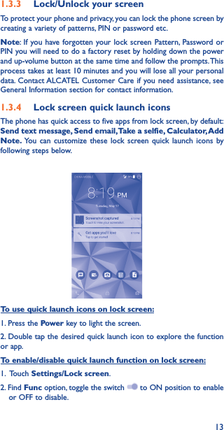 131�3�3  Lock/Unlock your screenTo protect your phone and privacy, you can lock the phone screen by creating a variety of patterns, PIN or password etc.Note: If you have forgotten your lock screen Pattern, Password or PIN you will need to do a factory reset by holding down the power and up-volume button at the same time and follow the prompts. This process takes at least 10 minutes and you will lose all your personal data. Contact ALCATEL Customer Care if you need assistance, see General Information section for contact information.1�3�4  Lock screen quick launch icons The phone has quick access to five apps from lock screen, by default: Send text message, Send email, Take a selfie, Calculator, Add Note�  You can customize these lock screen quick launch icons by following steps below.                             To use quick launch icons on lock screen:1. Press the Power key to light the screen.2. Double tap the desired quick launch icon to explore the function or app.To enable/disable quick launch function on lock screen:1.   Touch  Settings/Lock screen.2. Find Func option, toggle the switch   to ON position to enable or OFF to disable.