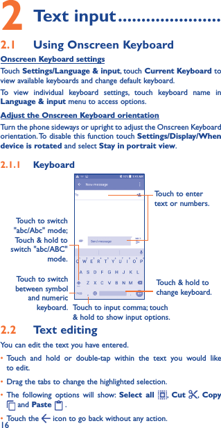 162 Text input ����������������������2�1  Using Onscreen KeyboardOnscreen Keyboard settingsTouch Settings/Language &amp; input, touch Current Keyboard to view available keyboards and change default keyboard.To view individual keyboard settings, touch keyboard name in Language &amp; input menu to access options. Adjust the Onscreen Keyboard orientationTurn the phone sideways or upright to adjust the Onscreen Keyboard orientation. To disable this function touch Settings/Display/When device is rotated and select Stay in portrait view.2�1�1  KeyboardTouch to switch between symbol and numeric keyboard.Touch &amp; hold to change keyboard.Touch to enter text or numbers.Touch to input comma; touch &amp; hold to show input options.Touch to switch  &quot;abc/Abc&quot; mode; Touch &amp; hold to switch &quot;abc/ABC&quot; mode.2�2  Text editingYou can edit the text you have entered.• Touch and hold or double-tap within the text you would like to edit.• Drag the tabs to change the highlighted selection.• The following options will show: Select all ,  Cut  ,  Copy  and Paste   . • Touch the   icon to go back without any action.