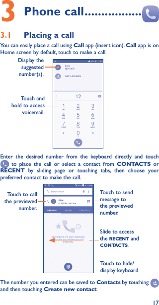 173 Phone call �����������������3�1  Placing a callYou can easily place a call using Call app (insert icon). Call app is on Home screen by default, touch to make a call.                 Display the suggested number(s).Touch and hold to access voicemail.Enter the desired number from the keyboard directly and touch  to place the call or select a contact from CONTACTS or RECENT by sliding page or touching tabs, then choose your preferred contact to make the call. Touch to send message to the previewed number.Touch to call the previewed number.Slide to access the RECENT and CONTACTS.Touch to hide/display keyboard.The number you entered can be saved to Contacts by touching and then touching Create new contact.