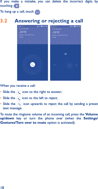 18If you make a mistake, you can delete the incorrect digits by touching   .To hang up a call, touch  .3�2  Answering or rejecting a call  When you receive a call:• Slide the   icon to the right to answer;• Slide the   icon to the left to reject;• Slide the   icon upwards to reject the call by sending a preset text message.To mute the ringtone volume of an incoming call, press the Volume up/down key or turn the phone over (when the Settings/Gestures/Turn over to mute option is activated).