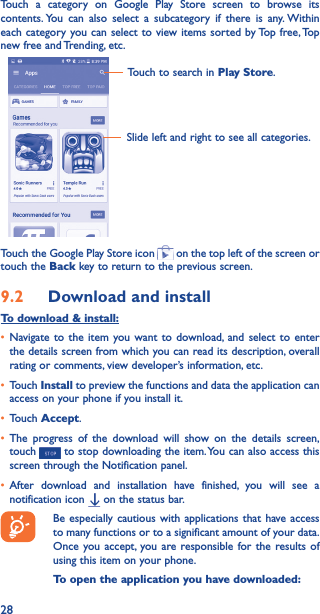 28Touch a category on Google Play Store screen to browse its contents. You can also select a subcategory if there is any. Within each category you can select to view items sorted by Top free, Top new free and Trending, etc.Touch to search in Play Store.Slide left and right to see all categories.Touch the Google Play Store icon   on the top left of the screen or touch the Back key to return to the previous screen. 9�2  Download and installTo download &amp; install:• Navigate to the item you want to download, and select to enter the details screen from which you can read its description, overall rating or comments, view developer’s information, etc.• Touch Install to preview the functions and data the application can access on your phone if you install it.• Touch Accept.• The progress of the download will show on the details screen, touch   to stop downloading the item. You can also access this screen through the Notification panel.• After download and installation have finished, you will see a notification icon   on the status bar.Be especially cautious with applications that have access to many functions or to a significant amount of your data. Once you accept, you are responsible for the results of using this item on your phone.To open the application you have downloaded:
