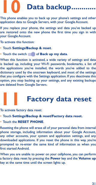 3110 Data backup ������������This phone enables you to back up your phone’s settings and other application data to Google Servers, with your Google Account. If you replace your phone, the settings and data you’ve backed up are restored onto the new phone the first time you sign in with your Google Account. To activate this function:• Touch Settings/Backup &amp; reset.• Touch the switch   of Back up my data.When this function is activated, a wide variety of settings and data is backed up, including your Wi-Fi passwords, bookmarks, a list of the applications you’ve installed, the words you’ve added to the dictionary used by the onscreen keyboard, and most of the settings that you configure with the Settings application. If you deactivate this option, you stop backing up your settings, and any existing backups are deleted from Google Servers.11 Factory data resetTo activate factory data reset:• Touch Settings/Backup &amp; reset/Factory data reset�• Touch the RESET PHONE.Resetting the phone will erase all of your personal data from internal phone storage, including information about your Google Account, any other accounts, your system and application settings, and any downloaded applications. If you reset the phone in this way, you’re prompted to re-enter the same kind of information as when you first started Android.When you are unable to power on your cellphone, you can perform a factory data reset by pressing the Power key and the Volume up key at the same time until the screen lights up.