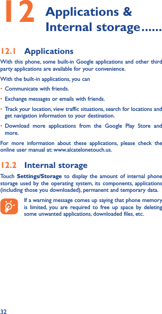 3212  Applications  &amp; Internal storage ������12�1  ApplicationsWith this phone, some built-in Google applications and other third party applications are available for your convenience.With the built-in applications, you can• Communicate with friends.• Exchange messages or emails with friends.• Track your location, view traffic situations, search for locations and get navigation information to your destination.• Download more applications from the Google Play Store and more.For more information about these applications, please check the online user manual at: www.alcatelonetouch.us.12�2  Internal storageTouch  Settings/Storage to display the amount of internal phone storage used by the operating system, its components, applications (including those you downloaded), permanent and temporary data.If a warning message comes up saying that phone memory is limited, you are required to free up space by deleting some unwanted applications, downloaded files, etc.