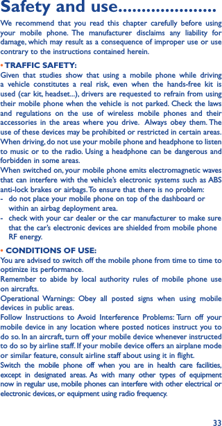 33Safety and use ���������������������We recommend that you read this chapter carefully before using your mobile phone. The manufacturer disclaims any liability for damage, which may result as a consequence of improper use or use contrary to the instructions contained herein.• TRAFFIC  SAFETY:Given that studies show that using a mobile phone while driving a vehicle constitutes a real risk, even when the hands-free kit is used (car kit, headset...), drivers are requested to refrain from using their mobile phone when the vehicle is not parked. Check the laws and regulations on the use of wireless mobile phones and their accessories in the areas where you drive.  Always obey them. The use of these devices may be prohibited or restricted in certain areas.When driving, do not use your mobile phone and headphone to listen to music or to the radio. Using a headphone can be dangerous and forbidden in some areas.When switched on, your mobile phone emits electromagnetic waves that can interfere with the vehicle’s electronic systems such as ABS anti-lock brakes or airbags. To ensure that there is no problem:-   do not place your mobile phone on top of the dashboard or within an airbag deployment area.-   check with your car dealer or the car manufacturer to make sure that the car’s electronic devices are shielded from mobile phone RF energy.• CONDITIONS OF USE:You are advised to switch off the mobile phone from time to time to optimize its performance.Remember to abide by local authority rules of mobile phone use on aircrafts.Operational Warnings: Obey all posted signs when using mobile devices in public areas. Follow Instructions to Avoid Interference Problems: Turn off your mobile device in any location where posted notices instruct you to do so. In an aircraft, turn off your mobile device whenever instructed to do so by airline staff. If your mobile device offers an airplane mode or similar feature, consult airline staff about using it in flight.Switch the mobile phone off when you are in health care facilities, except in designated areas. As with many other types of equipment now in regular use, mobile phones can interfere with other electrical or electronic devices, or equipment using radio frequency.