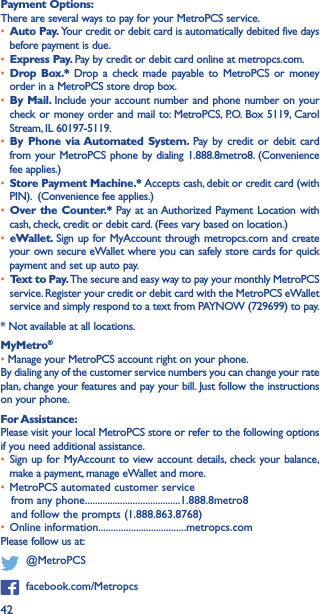 42Payment Options: There are several ways to pay for your MetroPCS service. • Auto Pay� Your credit or debit card is automatically debited five days before payment is due. • Express Pay� Pay by credit or debit card online at metropcs.com. • Drop Box�* Drop a check made payable to MetroPCS or money order in a MetroPCS store drop box. • By Mail� Include your account number and phone number on your check or money order and mail to: MetroPCS, P.O. Box 5119, Carol Stream, IL 60197-5119. • By Phone via Automated System� Pay by credit or debit card from your MetroPCS phone by dialing 1.888.8metro8. (Convenience fee applies.)• Store Payment Machine�* Accepts cash, debit or credit card (with PIN).  (Convenience fee applies.)• Over the Counter�* Pay at an Authorized Payment Location with cash, check, credit or debit card. (Fees vary based on location.) • eWallet� Sign up for MyAccount through metropcs.com and create your own secure eWallet where you can safely store cards for quick payment and set up auto pay. • Text to Pay� The secure and easy way to pay your monthly MetroPCS service. Register your credit or debit card with the MetroPCS eWallet service and simply respond to a text from PAYNOW (729699) to pay.* Not available at all locations.MyMetro® • Manage your MetroPCS account right on your phone. By dialing any of the customer service numbers you can change your rate plan, change your features and pay your bill. Just follow the instructions on your phone.For Assistance: Please visit your local MetroPCS store or refer to the following options if you need additional assistance. • Sign up for MyAccount to view account details, check your balance, make a payment, manage eWallet and more.  • MetroPCS automated customer service from any phone......................................1.888.8metro8 and follow the prompts (1.888.863.8768) • Online information...................................metropcs.com Please follow us at:   @MetroPCS  facebook.com/Metropcs
