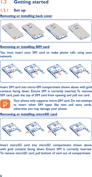 61�2  Getting started1�2�1  Set upRemoving or installing back coverRemoving or installing SIM cardYou must insert your SIM card to make phone calls using your network.Insert SIM card into micro-SIM compartment shown above with gold contacts facing down. Ensure SIM is correctly inserted. To remove SIM card, push the top of SIM card from opening and pull out card.Your phone only supports micro-SIM card. Do not attempt to insert other SIM types like mini and nano cards, otherwise you may damage your phone.Removing or installing microSD cardInsert microSD card into microSD compartment shown above with gold contacts facing down. Ensure SIM is correctly inserted. To remove microSD card, pull bottom of card out of compartment.