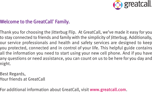 Welcome to the GreatCall® Family. Thank you for choosing the Jitterbug Flip.  At GreatCall, we’ve made it easy for you to stay connected to friends and family with the simplicity of Jitterbug. Additionally, our service professionals and health and safety services are designed to keep you protected, connected and in control of your life. This helpful guide contains all the information you need to start using your new cell phone. And if you have any questions or need assistance, you can count on us to be here for you day and night.Best Regards,Your friends at GreatCallFor additional information about GreatCall, visit www.greatcall.com.