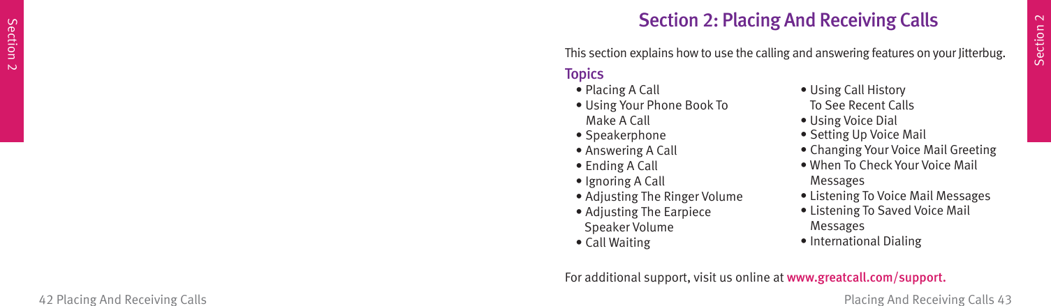 Section 2Section 2Placing And Receiving Calls 4342 Placing And Receiving CallsSection 2: Placing And Receiving CallsThis section explains how to use the calling and answering features on your Jitterbug.Topics  • Placing A Call  • Using Your Phone Book To        Make A Call • Speakerphone  • Answering A Call  • Ending A Call  • Ignoring A Call  • Adjusting The Ringer Volume • Adjusting The Earpiece      Speaker Volume • Call WaitingFor additional support, visit us online at www.greatcall.com/support.  • Using Call History        To See Recent Calls  • Using Voice Dial  • Setting Up Voice Mail  • Changing Your Voice Mail Greeting  • When To Check Your Voice Mail        Messages  • Listening To Voice Mail Messages  • Listening To Saved Voice Mail        Messages • International Dialing