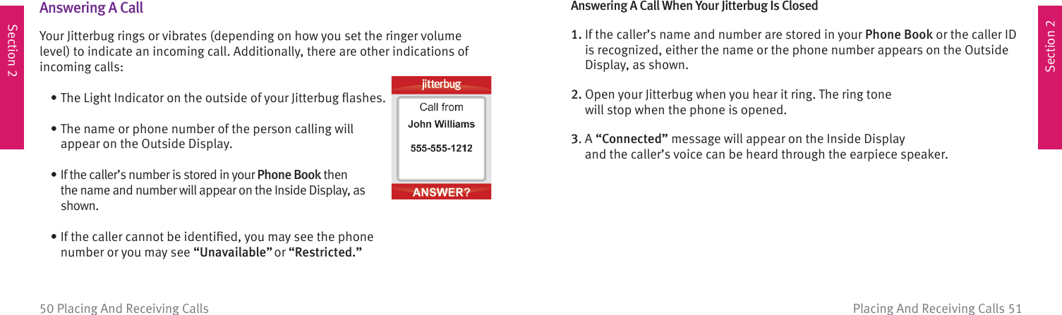 Section 2Section 2Placing And Receiving Calls 5150 Placing And Receiving Calls  Answering  A  CallYour Jitterbug rings or vibrates (depending on how you set the ringer volume level) to indicate an incoming call. Additionally, there are other indications of incoming calls:   • The Light Indicator on the outside of your Jitterbug ﬂ ashes.  •  The name or phone number of the person calling will appear on the Outside Display.  •  If the caller’s number is stored in your Phone Book then the name and number will appear on the Inside Display, as shown.  •  If the caller cannot be identiﬁ ed, you may see the phone number or you may see “Unavailable” or “Restricted.”Answering A Call When Your Jitterbug Is Closed1.  If the caller’s name and number are stored in your Phone Book or the caller ID is recognized, either the name or the phone number appears on the Outside Display, as shown.2.  Open your Jitterbug when you hear it ring. The ring tone will stop when the phone is opened.3.  A “Connected” message will appear on the Inside Display and the caller’s voice can be heard through the earpiece speaker. 