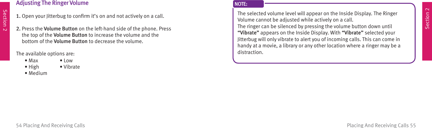 Section 2Section 2Placing And Receiving Calls 5554 Placing And Receiving CallsAdjusting The  Ringer Volume1. Open your Jitterbug to conﬁ rm it’s on and not actively on a call.2.  Press the Volume Button on the left-hand side of the phone. Press the top of the Volume Button to increase the volume and the bottom of the Volume Button to decrease the volume. The available options are:  • Max  • High  • Medium  • Low  •  VibrateThe selected volume level will appear on the Inside Display. The Ringer Volume cannot be adjusted while actively on a call.The ringer can be silenced by pressing the volume button down until “Vibrate” appears on the Inside Display. With “Vibrate” selected yourJitterbug will only vibrate to alert you of incoming calls. This can come in handy at a movie, a library or any other location where a ringer may be a distraction.NOTE: