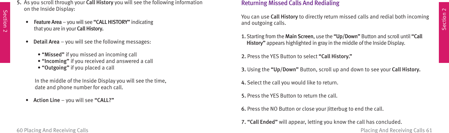 Section 2Section 2Placing And Receiving Calls 6160 Placing And Receiving Calls5.   As you scroll through your Call History you will see the following information on the Inside Display:  •   Feature Area – you will see “CALL HISTORY” indicating that you are in your Call History.  •  Detail Area – you will see the following messages:  •  “Missed” if you missed an incoming call •  “Incoming” if you received and answered a call •  “Outgoing” if you placed a call        In the middle of the Inside Display you will see the time, date and phone number for each call.    •  Action  Line – you will see “CALL?”  Returning Missed Calls And  RedialingYou can use Call History to directly return missed calls and redial both incoming and outgoing calls.1.  Starting from the Main Screen, use the “Up/Down” Button and scroll until “Call History” appears highlighted in gray in the middle of the Inside Display.2. Press the YES Button to select “Call History.”3. Using the “Up/Down” Button, scroll up and down to see your Call History.4. Select the call you would like to return.5. Press the YES Button to return the call.6. Press the NO Button or close your Jitterbug to end the call.7. “Call Ended” will appear, letting you know the call has concluded.