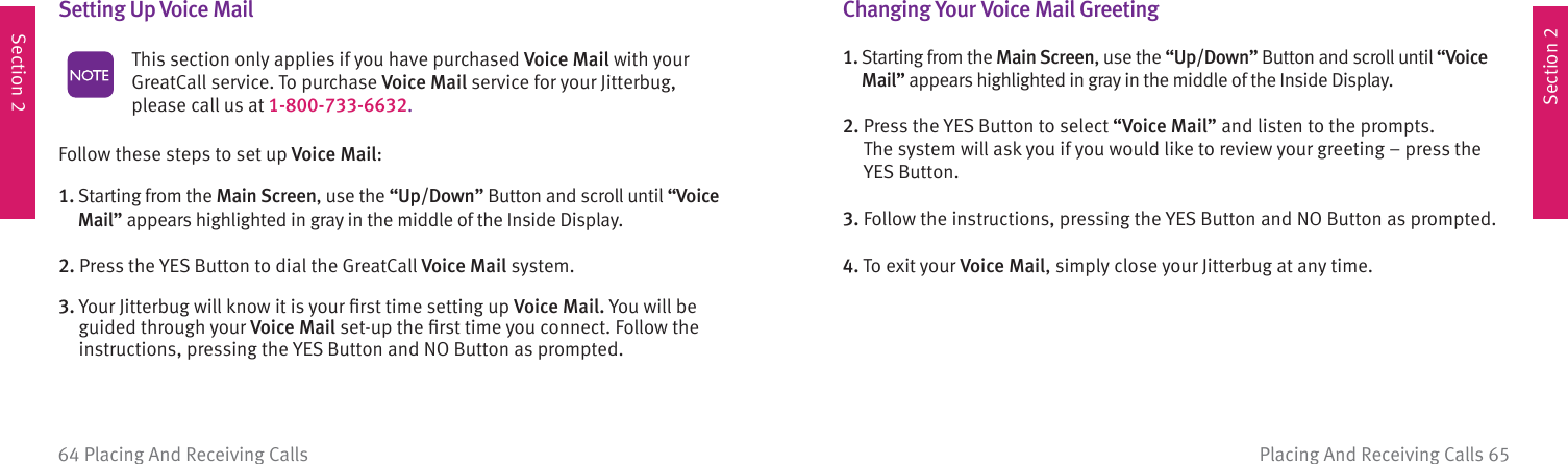 Section 2Section 2Placing And Receiving Calls 6564 Placing And Receiving CallsSetting Up  Voice Mail  This section only applies if you have purchased Voice Mail with your GreatCall service. To purchase Voice Mail service for your Jitterbug, please call us at 1-800-733-6632. Follow these steps to set up Voice Mail:1.  Starting from the Main Screen, use the “Up/Down” Button and scroll until “Voice Mail” appears highlighted in gray in the middle of the Inside Display.2. Press the YES Button to dial the GreatCall Voice Mail system.3.  Your Jitterbug will know it is your ﬁ rst time setting up Voice Mail. You will be guided through your Voice Mail set-up the ﬁ rst time you connect. Follow the instructions, pressing the YES Button and NO Button as prompted. Changing Your Voice Mail  Greeting1.  Starting from the Main Screen, use the “Up/Down” Button and scroll until “Voice Mail” appears highlighted in gray in the middle of the Inside Display.2.  Press the YES Button to select “Voice Mail” and listen to the prompts.  The system will ask you if you would like to review your greeting – press the  YES Button.3.  Follow the instructions, pressing the YES Button and NO Button as prompted.4.  To exit your Voice Mail, simply close your Jitterbug at any time.