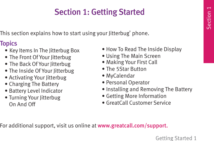Section 1Getting Started 1Section 1: Getting StartedThis section explains how to start using your Jitterbug® phone.Topics   • Key Items In The Jitterbug Box  • The Front Of Your Jitterbug  • The Back Of Your Jitterbug  • The Inside Of Your Jitterbug • Activating Your Jitterbug • Charging The Battery  • Battery Level Indicator • Turning Your Jitterbug        On And OffFor additional support, visit us online at www.greatcall.com/support.  • How To Read The Inside Display  • Using The Main Screen  • Making Your First Call  • The 5Star Button • MyCalendar  • Personal Operator  • Installing and Removing The Battery  • Getting More Information • GreatCall Customer Service