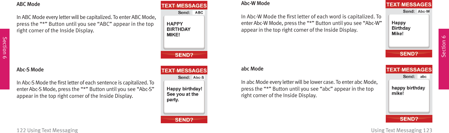 Section 6Section 6Using Text Messaging 123122 Using Text MessagingABC ModeIn ABC Mode every letter will be capitalized. To enter ABC Mode,press the “*” Button until you see “ABC” appear in the top right corner of the Inside Display. Abc-S ModeIn Abc-S Mode the ﬁ rst letter of each sentence is capitalized. To enter Abc-S Mode, press the “*” Button until you see “Abc-S” appear in the top right corner of the Inside Display. Abc-W ModeIn Abc-W Mode the ﬁ rst letter of each word is capitalized. To enter Abc-W Mode, press the “*” Button until you see “Abc-W” appear in the top right corner of the Inside Display. abc ModeIn abc Mode every letter will be lower case. To enter abc Mode, press the “*” Button until you see “abc” appear in the top right corner of the Inside Display. 