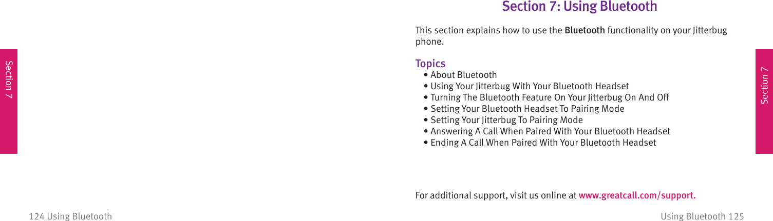 Section 7Section 7Using Bluetooth 125124 Using BluetoothSection 7: Using  Bluetooth This section explains how to use the Bluetooth functionality on your Jitterbug phone.Topics  • About Bluetooth  • Using Your Jitterbug With Your Bluetooth Headset  • Turning The Bluetooth Feature On Your Jitterbug On And Off  • Setting Your Bluetooth Headset To Pairing Mode  • Setting Your Jitterbug To Pairing Mode  • Answering A Call When Paired With Your Bluetooth Headset  • Ending A Call When Paired With Your Bluetooth HeadsetFor additional support, visit us online at www.greatcall.com/support.