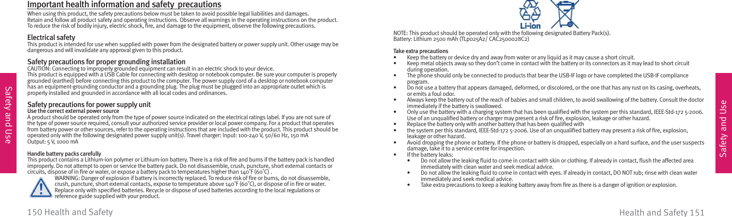 Safety and UseSafety and UseHealth and Safety 151150 Health and Safety NOTE: This product should be operated only with the following designated Battery Pack(s).Battery: Lithium 2500 mAh (TLp025A2/ CAC2500028C2)Take extra precautions•  Keep the battery or device dry and away from water or any liquid as it may cause a short circuit.•  Keep metal objects away so they don’t come in contact with the battery or its connectors as it may lead to short circuit during operation.•  The phone should only be connected to products that bear the USB-IF logo or have completed the USB-IF compliance program.•  Do not use a battery that appears damaged, deformed, or discolored, or the one that has any rust on its casing, overheats, or emits a foul odor.•  Always keep the battery out of the reach of babies and small children, to avoid swallowing of the battery. Consult the doctor immediately if the battery is swallowed.•  Only use the battery with a charging system that has been qualiﬁ ed with the system per this standard, IEEE-Std-172 5-2006. Use of an unqualiﬁ ed battery or charger may present a risk of ﬁ re, explosion, leakage or other hazard.•  Replace the battery only with another battery that has been qualiﬁ ed with•  the system per this standard, IEEE-Std-172 5-2006. Use of an unqualiﬁ ed battery may present a risk of ﬁ re, explosion, leakage or other hazard.•  Avoid dropping the phone or battery. If the phone or battery is dropped, especially on a hard surface, and the user suspects damage, take it to a service centre for inspection.•  If the battery leaks:•  Do not allow the leaking ﬂ uid to come in contact with skin or clothing. If already in contact, ﬂ ush the affected area immediately with clean water and seek medical advice.•  Do not allow the leaking ﬂ uid to come in contact with eyes. If already in contact, DO NOT rub; rinse with clean water immediately and seek medical advice.•  Take extra precautions to keep a leaking battery away from ﬁ re as there is a danger of ignition or explosion.Important health information and safety  precautionsWhen using this product, the safety precautions below must be taken to avoid possible legal liabilities and damages.Retain and follow all product safety and operating instructions. Observe all warnings in the operating instructions on the product.To reduce the risk of bodily injury, electric shock, ﬁ re, and damage to the equipment, observe the following precautions.Electrical safetyThis product is intended for use when supplied with power from the designated battery or power supply unit. Other usage may be dangerous and will invalidate any approval given to this product.Safety precautions for proper grounding installationCAUTION: Connecting to improperly grounded equipment can result in an electric shock to your device.This product is equipped with a USB Cable for connecting with desktop or notebook computer. Be sure your computer is properly grounded (earthed) before connecting this product to the computer. The power supply cord of a desktop or notebook computer has an equipment-grounding conductor and a grounding plug. The plug must be plugged into an appropriate outlet which is properly installed and grounded in accordance with all local codes and ordinances.Safety precautions for power supply unitUse the correct external power sourceA product should be operated only from the type of power source indicated on the electrical ratings label. If you are not sure of the type of power source required, consult your authorized service provider or local power company. For a product that operates from battery power or other sources, refer to the operating instructions that are included with the product. This product should be operated only with the following designated power supply unit(s). Travel charger: Input: 100-240 V, 50/60 Hz, 150 mAOutput: 5 V, 1000 mAHandle battery packs carefullyThis product contains a Lithium-ion polymer or Lithium-ion battery. There is a risk of ﬁ re and burns if the battery pack is handled improperly. Do not attempt to open or service the battery pack. Do not disassemble, crush, puncture, short external contacts or circuits, dispose of in ﬁ re or water, or expose a battery pack to temperatures higher than 140˚F (60˚C) .  WARNING: Danger of explosion if battery is incorrectly replaced. To reduce risk of ﬁ re or burns, do not disassemble,    crush, puncture, short external contacts, expose to temperature above 140˚F (60˚C), or dispose of in ﬁ re or water.     Replace only with speciﬁ ed batteries. Recycle or dispose of used batteries according to the local regulations or      reference guide supplied with your product.