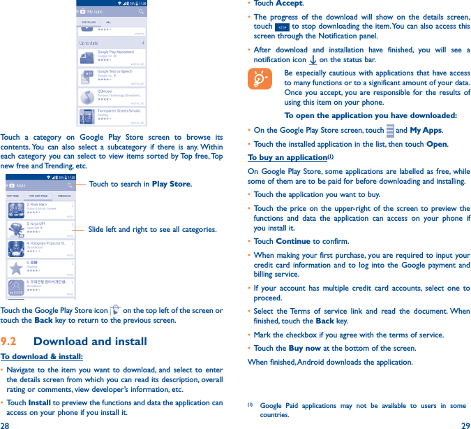 28 29Touch a category on Google Play Store screen to browse its contents. You can also select a subcategory if there is any. Within each category you can select to view items sorted by Top free, Top new free and Trending, etc.Touch to search in Play Store.Slide left and right to see all categories.Touch the Google Play Store icon   on the top left of the screen or touch the Back key to return to the previous screen. 9�2  Download and installTo download &amp; install:• Navigate to the item you want to download, and select to enter the details screen from which you can read its description, overall rating or comments, view developer’s information, etc.• Touch Install to preview the functions and data the application can access on your phone if you install it.• Touch Accept.• The progress of the download will show on the details screen, touch   to stop downloading the item. You can also access this screen through the Notification panel.• After download and installation have finished, you will see a notification icon   on the status bar.Be especially cautious with applications that have access to many functions or to a significant amount of your data. Once you accept, you are responsible for the results of using this item on your phone.To open the application you have downloaded:• On the Google Play Store screen, touch   and My Apps.• Touch the installed application in the list, then touch Open.To buy an application(1)On Google Play Store, some applications are labelled as free, while some of them are to be paid for before downloading and installing.• Touch the application you want to buy.• Touch the price on the upper-right of the screen to preview the functions and data the application can access on your phone if you install it.• Touch Continue to confirm.• When making your first purchase, you are required to input your credit card information and to log into the Google payment and billing service.• If your account has multiple credit card accounts, select one to proceed.• Select the Terms of service link and read the document. When finished, touch the Back key.• Mark the checkbox if you agree with the terms of service.• Touch the Buy now at the bottom of the screen.When finished, Android downloads the application.(1)  Google Paid applications may not be available to users in some countries.