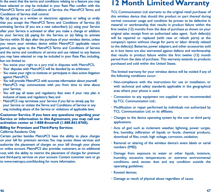 46 47In the event that the terms and conditions relating to a feature you may have selected or may be included in your Rate Plan conflict with the MetroPCS Terms and Conditions of Service, the MetroPCS Terms and Conditions of Service shall control.By: (a) giving us a written or electronic signature or telling us orally that you accept the MetroPCS Terms and Conditions of Service; (b) activating Service (if you are a new subscriber); (c) using your Service after your Service is activated or after you make a change or addition to your Service; (d) paying for the Service; or (e) failing to activate Service within 30 days after the purchase of your wireless device, unless you return your wireless device within MetroPCS’ applicable return period, you agree to the MetroPCS Terms and Conditions of Service and the terms and conditions of service and use related to any feature you may have selected or may be included in your Rate Plan, including, but not limited to:• You waive your right to a jury trial in disputes with MetroPCS;• Your disputes with MetroPCS will be decided by an arbitrator;• You waive your right to institute or participate in class action litigation against MetroPCS;• You will provide MetroPCS with accurate information about yourself;• MetroPCS may communicate with you from time to time about your Service;• You will pay all taxes and regulatory fees even if your rate plan is inclusive of taxes and regulatory fees; and • MetroPCS may terminate your Service if you fail to timely pay for your Service or violate the Terms and Conditions of Service in any way, including abuse of the Service or violations of applicable laws.Customer Service� If you have any questions regarding your Service or information in this Agreement, you may call our activation center at 1-888-8metro8 (1�888�863�8768)� Billing for Premium and Third-Party ServicesCalifornia Residents OnlyCertain parties besides MetroPCS have the ability to place charges on your bill for premium services. You may access these services and authorize the placement of charges on your bill through your phone or online account. MetroPCS also provides customers, at no additional cost, with the ability to restrict the placement of charges for premium and third-party services on your account. Contact customer care or go to www.metropcs.com/blocking for more information.12 Month Limited WarrantyTCL Communication Ltd. warrants to the original retail purchaser of this wireless device that should this product or part thereof during normal consumer usage and condition be proven to be defective in material or workmanship that results in product failure within the first twelve (12) months from the date of purchase as shown on your original sales receipt from an authorized sales agent.  Such defect(s) will be repaired or replaced (with new or rebuilt parts) at the company’s option without charge for parts or labor directly related to the defect(s). Batteries, power adapters, and other accessories sold as in box items are also warranted against defects and workmanship that results in product failure within the first twelve (12) month period from the date of purchase.  This warranty extends to products purchased and sold within the United States. The limited warranty for your wireless device will be voided if any of the following conditions occur: • Non-compliance with the instructions for use or installation, or with technical and safety standards applicable in the geographical area where your phone is used;• Connection to any equipment not supplied or not recommended by TCL Communication Ltd.;• Modification or repair performed by individuals not authorized by TCL Communication Ltd. or its affiliates; • Changes to the device operating system by the user or third party applications;• Acts of god such as inclement weather, lightning, power surges, fire, humidity, infiltration of liquids or foods, chemical products, download of files, crash, high voltage, corrosion, oxidation;• Removal or altering of the wireless device’s event labels or serial numbers (IMEI);• Damage from exposure to water or other liquids, moisture, humidity, excessive temperatures or extreme environmental conditions, sand, excess dust and any condition outside the operating guidelines;• Rooted devices;• Damage as result of physical abuse regardless of cause. 