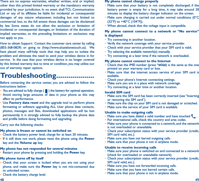 48 49There are no express warranties, whether written, oral or implied, other than this printed limited warranty or the mandatory warranty provided by your jurisdiction. In no event shall TCL Communication Ltd. or any of its affiliates be liable for incidental or consequential damages of any nature whatsoever, including but not limited to commercial loss, to the full extent those damages can be disclaimed by law. Some states do not allow the exclusion or limitation of incidental or consequential damages, or limitation of the duration of implied warranties, so the preceding limitations or exclusions may not apply to you.How to obtain Support:  Contact the customer care center by calling (855-368-0829) or going to (http://www.alcatelonetouch.us).  We have placed many self-help tools that may help you to isolate the problem and eliminate the need to send your wireless device in for service.  In the case that your wireless device is no longer covered by this limited warranty due to time or condition, you may utilize our out of warranty repair options.Troubleshooting�������������������Before contacting the service center, you are advised to follow the instructions below:• You are advised to fully charge ( ) the battery for optimal operation.• Avoid storing large amounts of data in your phone as this may affect its performance.• Use Factory data reset and the upgrade tool to perform phone formatting or software upgrading. ALL User phone data: contacts, photos, messages and files, downloaded applications will be lost permanently. It is strongly advised to fully backup the phone data and profile before doing formatting and upgrading. Carry out the following checks:My phone is frozen or cannot be switched on • Check the battery power level, charge for at least 20 minutes.• If it still does not work, please reset the phone using the Power key and the Volume up key.My phone has not responded for several minutes• Restart your phone by pressing and holding the Power key.My phone turns off by itself• Check that your screen is locked when you are not using your phone, and make sure the Power key is not mis-contacted due to unlocked screen.• Check the battery charge level.My phone cannot charge properly• Make sure that your battery is not completely discharged; if the battery power is empty for a long time, it may take around 20 minutes to display the battery charger indicator on the screen.• Make sure charging is carried out under normal conditions (0°C (32°F) to +40°C (104°F)).• When abroad, check that the voltage input is compatible.My phone cannot connect to a network or “No service” is displayed• Try connecting in another location.• Verify the network coverage with your service provider.• Check with your service provider that your SIM card is valid.• Try selecting the available network(s) manually. • Try connecting at a later time if the network is overloaded.My phone cannot connect to the Internet• Check that the IMEI number (press *#06#) is the same as the one printed on your warranty card or box.• Make sure that the internet access service of your SIM card is available.• Check your phone&apos;s Internet connecting settings.• Make sure you are in a place with network coverage.• Try connecting at a later time or another location.Invalid SIM card• Make sure the SIM card has been correctly inserted (see “Inserting or removing the SIM card”).• Make sure the chip on your SIM card is not damaged or scratched.• Make sure the service of your SIM card is available.Unable to make outgoing calls• Make sure you have dialed a valid number and have touched   .• For international calls, check the country and area codes.• Make sure your phone is connected to a network, and the network is not overloaded or unavailable.• Check your subscription status with your service provider (credit, SIM card valid, etc.).• Make sure you have not barred outgoing calls.• Make sure that your phone is not in airplane mode.Unable to receive incoming calls• Make sure your phone is switched on and connected to a network (check for overloaded or unavailable network).• Check your subscription status with your service provider (credit, SIM card valid, etc.).• Make sure you have not forwarded incoming calls.• Make sure that you have not barred certain calls.• Make sure that your phone is not in airplane mode.