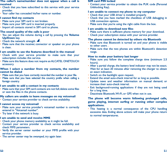 50 51The caller’s name/number does not appear when a call is received• Check that you have subscribed to this service with your service provider.• Your caller has concealed his/her name or number.I cannot find my contacts• Make sure your SIM card is not broken.• Make sure your SIM card is inserted properly.• Import all contacts stored in SIM card to phone.The sound quality of the calls is poor• You can adjust the volume during a call by pressing the Volume Up/Down key.• Check the network strength   .• Make sure that the receiver, connector or speaker on your phone is clean.I am unable to use the features described in the manual• Check with your service provider to make sure that your subscription includes this service.• Make sure this feature does not require an ALCATEL ONETOUCH accessory.When I select a number from my contacts, the number cannot be dialed• Make sure that you have correctly recorded the number in your file.• Make sure that you have selected the country prefix when calling a foreign country.I am unable to add a contact in my contacts• Make sure that your SIM card contacts are not full; delete some files or save the files in the phone contacts.My callers are unable to leave messages on my voicemail• Contact your service provider to check service availability.I cannot access my voicemail• Make sure your service provider&apos;s voicemail number is correctly entered in &quot;Voicemail number&quot;.• Try later if the network is busy.I am unable to send and receive MMS• Check your phone memory availability as it might be full.• Contact your service provider to check service availability and check MMS parameters.• Verify the server center number or your MMS profile with your service provider.• The server center may be swamped, try again later.SIM card PIN locked• Contact your service provider to obtain the PUK code (Personal Unblocking Key).I am unable to connect my phone to my computer• Check that your USB driver is installed properly.• Check that you have marked the checkbox of USB debugging in USB connection options.• Make sure that you’re using the right cable from the box.I am unable to download new files• Make sure there is sufficient phone memory for your download.• Check your subscription status with your service provider.The phone cannot be detected by others via Bluetooth• Make sure that Bluetooth is turned on and your phone is visible to other users .• Make sure that the two phones are within Bluetooth’s detection range.How to make your battery last longer• Make sure you follow the complete charge time (minimum 2.5 hours).• After a partial charge, the battery level indicator may not be exact. Wait for at least 20 minutes after removing the charger to obtain an exact indication.• Switch on the backlight upon request.• Extend the email auto-check interval for as long as possible.• Update news and weather information on manual demand, or increase their auto-check interval.• Exit background-running applications if they are not being used for a long time.• Deactivate Bluetooth, Wi-Fi, or GPS when not in use.The phone will become warm following prolonged calls, game playing, internet surfing or running other complex applications� • This heating is a normal consequence of the CPU handling excessive data. Ending above actions will make your phone return to normal temperatures.