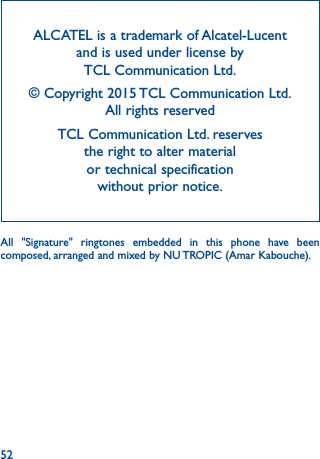 52ALCATEL is a trademark of Alcatel-Lucent and is used under license by  TCL Communication Ltd.© Copyright 2015 TCL Communication Ltd.  All rights reservedTCL Communication Ltd. reserves  the right to alter material  or technical specification  without prior notice.All &quot;Signature&quot; ringtones embedded in this phone have been composed, arranged and mixed by NU TROPIC (Amar Kabouche).