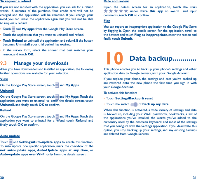 30 31To request a refundIf you are not satisfied with the application, you can ask for a refund within 15 minutes of the purchase. Your credit card will not be charged and the application will be removed. If you change your mind, you can install the application again, but you will not be able to request a refund.• Touch   and My apps from the Google Play Store screen.• Touch the application that you want to uninstall and refund.• Touch Refund to uninstall the application and refund. If the button becomes Uninstall, your trial period has expired.• In the survey form, select the answer that best matches your reason, and touch OK.9�3  Manage your downloadsAfter you have downloaded and installed an application, the following further operations are available for your selection. ViewOn the Google Play Store screen, touch   and My Apps.UninstallOn the Google Play Store screen, touch   and My Apps. Touch the application you want to uninstall to enter the details screen, touch Uninstall, and finally touch OK to confirm.RefundOn the Google Play Store screen, touch   and My Apps. Touch the application you want to uninstall for a refund, touch Refund, and finally touch OK to confirm.Auto updateTouch   and Settings\Auto-update apps to enable this function. To auto update one specific application, mark the checkbox of Do not auto-update apps, Auto-Update apps at any time, or Auto-update apps over Wi-Fi only from the details screen.Rate and reviewOpen the details screen for an application, touch the stars  under Rate this app to award  and input comments, touch OK to confirm.FlagYou can report an inappropriate application to the Google Play Store by flagging it. Open the details screen for the application, scroll to the bottom and touch Flag as inappropriate, enter the reason and finally touch Submit.10 Data backup ������������This phone enables you to back up your phone’s settings and other application data to Google Servers, with your Google Account. If you replace your phone, the settings and data you’ve backed up are restored onto the new phone the first time you sign in with your Google Account. To activate this function:• Touch Settings\Backup &amp; reset• Touch the switch   of Back up my data.When this function is activated, a wide variety of settings and data is backed up, including your Wi-Fi passwords, bookmarks, a list of the applications you’ve installed, the words you’ve added to the dictionary used by the onscreen keyboard, and most of the settings that you configure with the Settings application. If you deactivate this option, you stop backing up your settings, and any existing backups are deleted from Google Servers.
