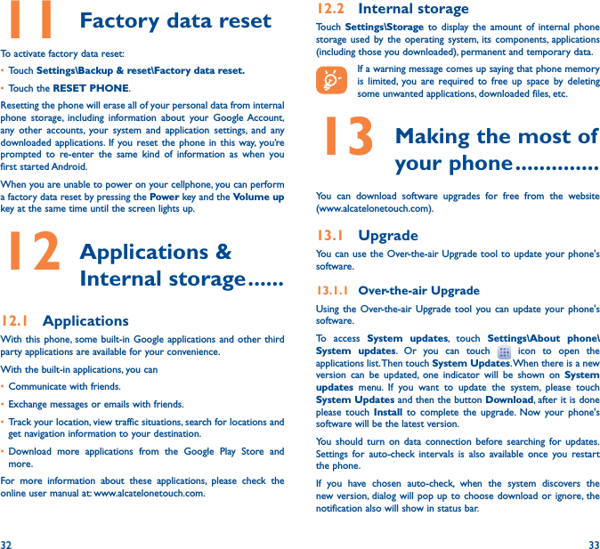 32 3311 Factory data resetTo activate factory data reset:• Touch Settings\Backup &amp; reset\Factory data reset�• Touch the RESET PHONE.Resetting the phone will erase all of your personal data from internal phone storage, including information about your Google Account, any other accounts, your system and application settings, and any downloaded applications. If you reset the phone in this way, you’re prompted to re-enter the same kind of information as when you first started Android.When you are unable to power on your cellphone, you can perform a factory data reset by pressing the Power key and the Volume up key at the same time until the screen lights up.12  Applications  &amp; Internal storage ������12�1  ApplicationsWith this phone, some built-in Google applications and other third party applications are available for your convenience.With the built-in applications, you can• Communicate with friends.• Exchange messages or emails with friends.• Track your location, view traffic situations, search for locations and get navigation information to your destination.• Download more applications from the Google Play Store and more.For more information about these applications, please check the online user manual at: www.alcatelonetouch.com.12�2  Internal storageTouch  Settings\Storage to display the amount of internal phone storage used by the operating system, its components, applications (including those you downloaded), permanent and temporary data.If a warning message comes up saying that phone memory is limited, you are required to free up space by deleting some unwanted applications, downloaded files, etc.13  Making the most of your phone ��������������You can download software upgrades for free from the website  (www.alcatelonetouch.com). 13�1  UpgradeYou can use the Over-the-air Upgrade tool to update your phone&apos;s software.13�1�1  Over-the-air UpgradeUsing the Over-the-air Upgrade tool you can update your phone&apos;s software.To access System updates, touch Settings\About phone\System updates. Or you can touch   icon to open the applications list. Then touch System Updates. When there is a new version can be updated, one indicator will be shown on System updates menu. If you want to update the system, please touch System Updates and then the button Download, after it is done please touch Install to complete the upgrade. Now your phone&apos;s software will be the latest version.You should turn on data connection before searching for updates. Settings for auto-check intervals is also available once you restart the phone.If you have chosen auto-check, when the system discovers the new version, dialog will pop up to choose download or ignore, the notification also will show in status bar.