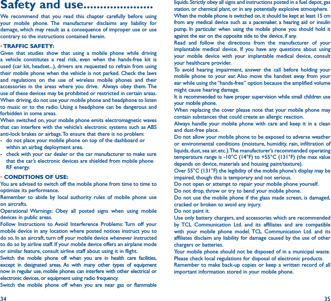 34 35Safety and use ���������������������We recommend that you read this chapter carefully before using your mobile phone. The manufacturer disclaims any liability for damage, which may result as a consequence of improper use or use contrary to the instructions contained herein.• TRAFFIC  SAFETY:Given that studies show that using a mobile phone while driving a vehicle constitutes a real risk, even when the hands-free kit is used (car kit, headset...), drivers are requested to refrain from using their mobile phone when the vehicle is not parked. Check the laws and regulations on the use of wireless mobile phones and their accessories in the areas where you drive.  Always obey them. The use of these devices may be prohibited or restricted in certain areas.When driving, do not use your mobile phone and headphone to listen to music or to the radio. Using a headphone can be dangerous and forbidden in some areas.When switched on, your mobile phone emits electromagnetic waves that can interfere with the vehicle’s electronic systems such as ABS anti-lock brakes or airbags. To ensure that there is no problem:-   do not place your mobile phone on top of the dashboard or within an airbag deployment area.-   check with your car dealer or the car manufacturer to make sure that the car’s electronic devices are shielded from mobile phone RF energy.• CONDITIONS OF USE:You are advised to switch off the mobile phone from time to time to optimize its performance.Remember to abide by local authority rules of mobile phone use on aircrafts.Operational Warnings: Obey all posted signs when using mobile devices in public areas. Follow Instructions to Avoid Interference Problems: Turn off your mobile device in any location where posted notices instruct you to do so. In an aircraft, turn off your mobile device whenever instructed to do so by airline staff. If your mobile device offers an airplane mode or similar feature, consult airline staff about using it in flight.Switch the mobile phone off when you are in health care facilities, except in designated areas. As with many other types of equipment now in regular use, mobile phones can interfere with other electrical or electronic devices, or equipment using radio frequency.Switch the mobile phone off when you are near gas or flammable liquids. Strictly obey all signs and instructions posted in a fuel depot, gas station, or chemical plant, or in any potentially explosive atmosphere.When the mobile phone is switched on, it should be kept at least 15 cm from any medical device such as a pacemaker, a hearing aid or insulin pump. In particular when using the mobile phone you should hold it against the ear on the opposite side to the device, if any. Read and follow the directions from the manufacturer of your implantable medical device. If you have any questions about using your mobile device with your implantable medical device, consult your healthcare provider.To avoid hearing impairment, answer the call before holding your mobile phone to your ear. Also move the handset away from your ear while using the “hands-free” option because the amplified volume might cause hearing damage.It is recommended to have proper supervision while small children use your mobile phone.When replacing the cover please note that your mobile phone may contain substances that could create an allergic reaction.Always handle your mobile phone with care and keep it in a clean and dust-free place.Do not allow your mobile phone to be exposed to adverse weather or environmental conditions (moisture, humidity, rain, infiltration of liquids, dust, sea air, etc.). The manufacturer’s recommended operating temperature range is -10°C (14°F) to +55°C (131°F) (the max value depends on device, materials and housing paint/texture).Over 55°C (131°F) the legibility of the mobile phone’s display may be impaired, though this is temporary and not serious. Do not open or attempt to repair your mobile phone yourself.Do not drop, throw or try to bend your mobile phone.Do not use the mobile phone if the glass made screen, is damaged, cracked or broken to avoid any injury.Do not paint it.Use only battery chargers, and accessories which are recommended by TCL Communication Ltd. and its affiliates and are compatible with your mobile phone model. TCL Communication Ltd. and its affiliates disclaim any liability for damage caused by the use of other chargers or batteries.Your mobile phone should not be disposed of in a municipal waste. Please check local regulations for disposal of electronic products.Remember to make back-up copies or keep a written record of all important information stored in your mobile phone.