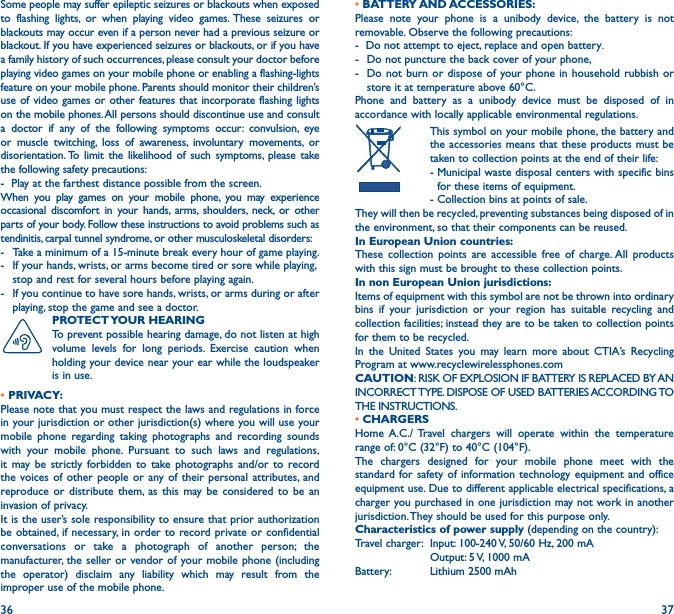 36 37Some people may suffer epileptic seizures or blackouts when exposed to flashing lights, or when playing video games. These seizures or blackouts may occur even if a person never had a previous seizure or blackout. If you have experienced seizures or blackouts, or if you have a family history of such occurrences, please consult your doctor before playing video games on your mobile phone or enabling a flashing-lights feature on your mobile phone. Parents should monitor their children’s use of video games or other features that incorporate flashing lights on the mobile phones. All persons should discontinue use and consult a doctor if any of the following symptoms occur: convulsion, eye or muscle twitching, loss of awareness, involuntary movements, or disorientation. To limit the likelihood of such symptoms, please take the following safety precautions:-  Play at the farthest distance possible from the screen.When you play games on your mobile phone, you may experience occasional discomfort in your hands, arms, shoulders, neck, or other parts of your body. Follow these instructions to avoid problems such as tendinitis, carpal tunnel syndrome, or other musculoskeletal disorders:-  Take a minimum of a 15-minute break every hour of game playing.-   If your hands, wrists, or arms become tired or sore while playing, stop and rest for several hours before playing again.-   If you continue to have sore hands, wrists, or arms during or after playing, stop the game and see a doctor.PROTECT YOUR  HEARING To prevent possible hearing damage, do not listen at high volume levels for long periods. Exercise caution when holding your device near your ear while the loudspeaker is in use. • PRIVACY:Please note that you must respect the laws and regulations in force in your jurisdiction or other jurisdiction(s) where you will use your mobile phone regarding taking photographs and recording sounds with your mobile phone. Pursuant to such laws and regulations, it may be strictly forbidden to take photographs and/or to record the voices of other people or any of their personal attributes, and reproduce or distribute them, as this may be considered to be an invasion of privacy.  It is the user’s sole responsibility to ensure that prior authorization be obtained, if necessary, in order to record private or confidential conversations or take a photograph of another person; the manufacturer, the seller or vendor of your mobile phone (including the operator) disclaim any liability which may result from the improper use of the mobile phone.• BATTERY AND ACCESSORIES:Please note your phone is a unibody device, the battery is not removable. Observe the following precautions:-  Do not attempt to eject, replace and open battery.-  Do not puncture the back cover of your phone,-  Do not burn or dispose of your phone in household rubbish or store it at temperature above 60°C. Phone and battery as a unibody device must be disposed of in accordance with locally applicable environmental regulations.   This symbol on your mobile phone, the battery and the accessories means that these products must be taken to collection points at the end of their life:  -  Municipal waste disposal centers with specific bins for these items of equipment.  - Collection bins at points of sale.They will then be recycled, preventing substances being disposed of in the environment, so that their components can be reused.In European Union countries:These collection points are accessible free of charge. All products with this sign must be brought to these collection points.In non European Union jurisdictions:Items of equipment with this symbol are not be thrown into ordinary bins if your jurisdiction or your region has suitable recycling and collection facilities; instead they are to be taken to collection points for them to be recycled.In the United States you may learn more about CTIA’s Recycling Program at www.recyclewirelessphones.comCAUTION: RISK OF EXPLOSION IF BATTERY IS REPLACED BY AN INCORRECT TYPE. DISPOSE OF USED BATTERIES ACCORDING TO THE INSTRUCTIONS.• CHARGERSHome A.C./ Travel chargers will operate within the temperature range of: 0°C (32°F) to 40°C (104°F).The chargers designed for your mobile phone meet with the standard for safety of information technology equipment and office equipment use. Due to different applicable electrical specifications, a charger you purchased in one jurisdiction may not work in another jurisdiction. They should be used for this purpose only.Characteristics of power supply (depending on the country):Travel charger:  Input: 100-240 V, 50/60 Hz, 200 mA  Output: 5 V, 1000 mA Battery:  Lithium 2500 mAh