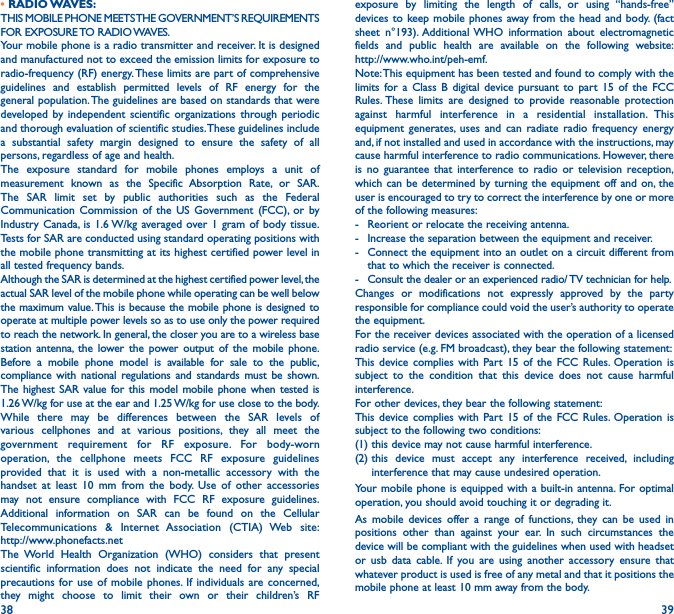 38 39•  RADIO WAVES:THIS MOBILE PHONE MEETS THE GOVERNMENT’S REQUIREMENTS FOR  EXPOSURE TO RADIO WAVES.Your mobile phone is a radio transmitter and receiver. It is designed and manufactured not to exceed the emission limits for exposure to radio-frequency (RF) energy. These limits are part of comprehensive guidelines and establish permitted levels of RF energy for the general population. The guidelines are based on standards that were developed by independent scientific organizations through periodic and thorough evaluation of scientific studies. These guidelines include a substantial safety margin designed to ensure the safety of all persons, regardless of age and health.The exposure standard for mobile phones employs a unit of measurement known as the Specific Absorption Rate, or SAR. The SAR limit set by public authorities such as the Federal Communication Commission of the US Government (FCC), or by Industry Canada, is 1.6 W/kg averaged over 1 gram of body tissue. Tests for SAR are conducted using standard operating positions with the mobile phone transmitting at its highest certified power level in all tested frequency bands.Although the SAR is determined at the highest certified power level, the actual SAR level of the mobile phone while operating can be well below the maximum value. This is because the mobile phone is designed to operate at multiple power levels so as to use only the power required to reach the network. In general, the closer you are to a wireless base station antenna, the lower the power output of the mobile phone. Before a mobile phone model is available for sale to the public, compliance with national regulations and standards must be shown.The highest SAR value for this model mobile phone when tested is 1.26 W/kg for use at the ear and 1.25 W/kg for use close to the body. While there may be differences between the SAR levels of various cellphones and at various positions, they all meet the government requirement for RF exposure. For body-worn operation, the cellphone meets FCC RF exposure guidelines provided that it is used with a non-metallic accessory with the handset at least 10 mm from the body. Use of other accessories may not ensure compliance with FCC RF exposure guidelines.Additional information on SAR can be found on the Cellular Telecommunications &amp; Internet Association (CTIA) Web site:  http://www.phonefacts.netThe World Health Organization (WHO) considers that present scientific information does not indicate the need for any special precautions for use of mobile phones. If individuals are concerned, they might choose to limit their own or their children’s RF exposure by limiting the length of calls, or using “hands-free” devices to keep mobile phones away from the head and body. (fact sheet n°193). Additional WHO information about electromagnetic fields and public health are available on the following website:  http://www.who.int/peh-emf. Note: This equipment has been tested and found to comply with the limits for a Class B digital device pursuant to part 15 of the FCC Rules. These limits are designed to provide reasonable protection against harmful interference in a residential installation. This equipment generates, uses and can radiate radio frequency energy and, if not installed and used in accordance with the instructions, may cause harmful interference to radio communications. However, there is no guarantee that interference to radio or television reception, which can be determined by turning the equipment off and on, the user is encouraged to try to correct the interference by one or more of the following measures:-  Reorient or relocate the receiving antenna.-  Increase the separation between the equipment and receiver.-  Connect the equipment into an outlet on a circuit different from that to which the receiver is connected.-  Consult the dealer or an experienced radio/ TV technician for help.Changes or modifications not expressly approved by the party responsible for compliance could void the user’s authority to operate the equipment.For the receiver devices associated with the operation of a licensed radio service (e.g. FM broadcast), they bear the following statement:This device complies with Part 15 of the FCC Rules. Operation is subject to the condition that this device does not cause harmful interference.For other devices, they bear the following statement:This device complies with Part 15 of the FCC Rules. Operation is subject to the following two conditions:(1) this device may not cause harmful interference.(2)  this device must accept any interference received, including interference that may cause undesired operation.Your mobile phone is equipped with a built-in antenna. For optimal operation, you should avoid touching it or degrading it.As mobile devices offer a range of functions, they can be used in positions other than against your ear. In such circumstances the device will be compliant with the guidelines when used with headset or usb data cable. If you are using another accessory ensure that whatever product is used is free of any metal and that it positions the mobile phone at least 10 mm away from the body.