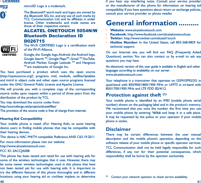 40 41• LICENSESmicroSD Logo is a trademark. The  Bluetooth® word mark and logos are owned by the Bluetooth SIG, Inc. and any use of such marks by TCL Communication Ltd. and its affiliates is under license. Other trademarks and trade names are those of their respective owners.  ALCATEL ONETOUCH 5054N/W Bluetooth Declaration ID D026715 The Wi-Fi CERTIFIED Logo is a certification mark of  the Wi-Fi Alliance.Google, the Google logo, Android, the Android logo, Google Search TM, Google MapsTM, Gmail TM, YouTube, Android Market, Google Latitude TM and Hangouts TM are trademarks of Google Inc.You have purchased a product which uses the open source  (http://opensource.org/) programs mtd, msdosfs, netfilter/iptables and initrd in object code and other open source programs licensed under the GNU General Public License and Apache License. We will provide you with a complete copy of the corresponding source codes upon request within a period of three years from the distribution of the product by TCL. You may download the source codes from:  http://sourceforge.net/projects/alcatel/files/The provision of the source code is free of charge from internet. Hearing Aid CompatibilityYour mobile phone is rated: «For Hearing Aid», to assist hearing device users in finding mobile phones that may be compatible with their hearing devices.This device is HAC M4/T4 compatible. Reference ANSI C63.19-2011For more information please visit our website:  http://www.alcatelonetouch.comFCC ID: 2ACCJA008This phone has been tested and rated for use with hearing aids for some of the wireless technologies that it uses. However, there may be some newer wireless technologies used in this phone that have not been tested yet for use with hearing aids. It is important to try the different features of this phone thoroughly and in different locations, using your hearing aid or cochlear implant, to determine if you hear any interfering noise. Consult your service provider or the manufacturer of this phone for information on hearing aid compatibility. If you have questions about return or exchange policies, consult your service provider or phone retailer.General information ����������• Website: www.alcatelonetouch.com• Facebook: http://www.facebook.com/alcatelonetouchusa• Twitter: http://www.twitter.com/alcatel1touch• Hotline Number: In the United States, call 855-368-0829 for technical support.On our Internet site, you will find our FAQ (Frequently Asked Questions) section. You can also contact us by e-mail to ask any questions you may have. An electronic version of this user guide is available in English and other languages according to availability on our server:  www.alcatelonetouch.comYour telephone is a transceiver that operates on GSM/GPRS/2G in quad-band with 850/900/1800/1900 MHz or UMTS in tri-band with 850/1700/1900 MHz and LTE FDD B2/4/12.Protection against theft (1)Your mobile phone is identified by an IMEI (mobile phone serial number) shown on the packaging label and in the product’s memory. We recommend that you note the number the first time you use your mobile phone by entering *#06# and keep it in a safe place. It may be requested by the police or your operator if your mobile phone is stolen. DisclaimerThere may be certain differences between the user manual description and the mobile phone’s operation, depending on the software release of your mobile phone or specific operator services.TCL Communication shall not be held legally responsible for such differences, if any, nor for their potential consequences, which responsibility shall be borne by the operator exclusively.(1)  Contact your network operator to check service availability.