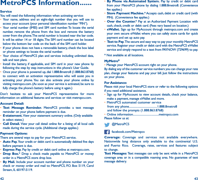 42 43MetroPCS Information ������ServiceYou will need the following information when activating service:• Your name, address and an eight-digit number that you will use to access your account (your personal identification number “PIN”).• Your serial number (IMEI) and SIM card number. To locate the serial number, remove the phone from the box and remove the battery cover from the phone. The serial number is located near the bar code. It will be either 14 or 18 digits. The SIM card number can be located below the bottom bar code on the back of the SIM card holder.• If your phone does not have a removable battery, check the box label or phone settings to locate the serial number.• Your choice of MetroPCS plan and services including unlimited data, talk and text plans. • Install the battery, if applicable, and SIM card in your new phone by following the step by step instructions in this phone’s User Guide. • Once your phone is powered up, dial 1.888.8metro8 (1.888.863.8768) to connect with an activation representative who will assist you in activating your phone. You can also activate your phone online by visiting metropcs.com. (As soon as your service is activated, be sure to fully charge the phone’s battery before using it again.)Don’t hesitate to ask your MetroPCS representative for more information on additional features and services or visit metropcs.com.Account Detail: • Text Message Reminder� MetroPCS provides a text message reminder on your phone before payment is due. • E-statement� View your statement summary online. (Only available in select states.) • Call Detail� View your call detail online for a listing of all local calls made during the service cycle. (Additional charge applies.)Payment Options: There are several ways to pay for your MetroPCS service. • Auto Pay� Your credit or debit card is automatically debited five days before payment is due. • Express Pay� Pay by credit or debit card online at metropcs.com. • Drop Box�* Drop a check made payable to MetroPCS or money order in a MetroPCS store drop box. • By Mail� Include your account number and phone number on your check or money order and mail to: MetroPCS, P.O. Box 5119, Carol Stream, IL 60197-5119. • By Phone via Automated System� Pay by credit or debit card from your MetroPCS phone by dialing 1.888.8metro8. (Convenience fee applies.)• Store Payment Machine�* Accepts cash, debit or credit card (with PIN).  (Convenience fee applies.)• Over the Counter�* Pay at an Authorized Payment Location with cash, check, credit or debit card. (Fees vary based on location.) • eWallet� Sign up for MyAccount through metropcs.com and create your own secure eWallet where you can safely store cards for quick payment and set up auto pay. • Text to Pay� The secure and easy way to pay your monthly MetroPCS service. Register your credit or debit card with the MetroPCS eWallet service and simply respond to a text from PAYNOW (729699) to pay.* Not available at all locations.MyMetro® • Manage your MetroPCS account right on your phone.By dialing any of the customer service numbers you can change your rate plan, change your features and pay your bill. Just follow the instructions on your phone.For Assistance: Please visit your local MetroPCS store or refer to the following options if you need additional assistance. • Sign up for MyAccount to view account details, check your balance, make a payment, manage eWallet and more.  • MetroPCS automated customer service from any phone......................................1.888.8metro8 and follow the prompts (1.888.863.8768) • Online information...................................metropcs.com Please follow us at:   @MetroPCS  facebook.com/MetropcsCoverage:  Coverage and services not available everywhere. Nationwide long distance only available to the continental U.S. and Puerto Rico.  Coverage, rates, services and features subject to change.Text Messages: Text messages can only be sent while in a MetroPCS coverage area or in a compatible roaming area. No guarantee of text message delivery. 