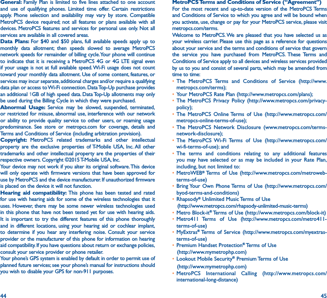 44 45General: Family Plan is limited to five lines attached to one account and use of qualifying phones. Limited time offer. Certain restrictions apply. Phone selection and availability may vary by store. Compatible MetroPCS device required; not all features or plans available with all devices. MetroPCS features and services for personal use only. Not all services are available in all covered areas.Data Plans: For $40 and $50 plans, full available speeds apply up to monthly data allotment; then speeds slowed to average MetroPCS network speeds for remainder of billing cycle. Your phone will continue to indicate that it is receiving a MetroPCS 4G or 4G LTE signal even if your usage is not at full available speed. Wi-Fi usage does not count toward your monthly data allotment. Use of some content, features, or services may incur separate, additional charges and/or require a qualifying data plan or access to Wi-Fi connection. Data Top-Up purchase provides an additional 1GB of high speed data. Data Top-Up allotments may only be used during the Billing Cycle in which they were purchased.Abnormal Usage: Service may be slowed, suspended, terminated, or restricted for misuse, abnormal use, interference with our network or ability to provide quality service to other users, or roaming usage predominance. See store or metropcs.com for coverage, details and Terms and Conditions of Service (including arbitration provision).Copyright:  MetroPCS related trademarks and other intellectual property are the exclusive properties of T-Mobile USA, Inc. All other trademarks and other intellectual property are the properties of their respective owners. Copyright ©2015 T-Mobile USA, Inc. Your device may not work if you alter its original software. This device will only operate with firmware versions that have been approved for use by MetroPCS and the device manufacturer. If unauthorized firmware is placed on the device it will not function. Hearing aid compatibility: This phone has been tested and rated for use with hearing aids for some of the wireless technologies that it uses. However, there may be some newer wireless technologies used in this phone that have not been tested yet for use with hearing aids. It is important to try the different features of this phone thoroughly and in different locations, using your hearing aid or cochlear implant, to determine if you hear any interfering noise. Consult your service provider or the manufacturer of this phone for information on hearing aid compatibility. If you have questions about return or exchange policies, consult your service provider or phone retailer.Your phone’s GPS system is enabled by default in order to permit use of planned future services; see your phone’s manual for instructions should you wish to disable your GPS for non-911 purposes.MetroPCS Terms and Conditions of Service (“Agreement”)For the most recent and up-to-date version of the MetroPCS Terms and Conditions of Service to which you agree and will be bound when you activate, use, change or pay for your MetroPCS service, please visit metropcs.com/terms.Welcome to MetroPCS. We are pleased that you have selected us as your wireless carrier. Please use this page as a reference for questions about your service and the terms and conditions of service that govern the service you have purchased from MetroPCS. These Terms and Conditions of Service apply to all devices and wireless services provided by us to you and consist of several parts, which may be amended from time to time:• The MetroPCS Terms and Conditions of Service (http://www.metropcs.com/terms);• Your MetroPCS Rate Plan (http://www.metropcs.com/plans); • The MetroPCS Privacy Policy (http://www.metropcs.com/privacy-policy); • The MetroPCS Online Terms of Use (http://www.metropcs.com/metropcs-online-terms-of-use);• The MetroPCS Network Disclosure (www.metropcs.com/terms-network-disclosure);• The MetroPCS Wi-Fi Terms of Use (http://www.metropcs.com/wi-fi-terms-of-use); and• The terms and conditions relating to any additional features you may have selected or as may be included in your Rate Plan, including, but not limited to:• MetroWEB® Terms of Use (http://www.metropcs.com/metroweb-terms-of-use)• Bring Your Own Phone Terms of Use (http://www.metropcs.com/byod-terms-and-conditions)• Rhapsody® Unlimited Music Terms of Use    (http://www.metropcs.com/rhapsody-unlimited-music-terms)• Metro Block-it® Terms of Use (http://www.metropcs.com/block-it)• Metro411 Terms of Use (http://www.metropcs.com/metro411-terms-of-use)• MyExtras®  Terms of Service (http://www.metropcs.com/myextras-terms-of-use)• Premium Handset Protection® Terms of Use   (http://www.mymetrophp.com)• Lookout Mobile Security® Premium Terms of Use   (http://www.mymetrophp.com)• MetroPCS International Calling (http://www.metropcs.com/international-long-distance)