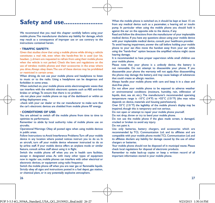 26 27Safety and use ����������������������We recommend that you read this chapter carefully before using your mobile phone. The manufacturer disclaims any liability for damage, which may result as a consequence of improper use or use contrary to the instructions contained herein.• TRAFFIC SAFETY:Given that studies show that using a mobile phone while driving a vehicle constitutes a real risk, even when the hands-free kit is used (car kit, headset...), drivers are requested to refrain from using their mobile phone when the vehicle is not parked. Check the laws and regulations on the use of wireless mobile phones and their accessories in the areas where you drive. Always obey them. The use of these devices may be prohibited or restricted in certain areas.When driving, do not use your mobile phone and headphone to listen to music or to the radio. Using a headphone can be dangerous and forbidden in some areas.When switched on, your mobile phone emits electromagnetic waves that can interfere with the vehicle’s electronic systems such as ABS anti-lock brakes or airbags. To ensure that there is no problem:-do not place your mobile phone on top of the dashboard or within an airbag deployment area,-check with your car dealer or the car manufacturer to make sure that the car’s electronic devices are shielded from mobile phone RF energy.• CONDITIONS OF USE:You are advised to switch off the mobile phone from time to time to optimize its performance.Remember to abide by local authority rules of mobile phone use on aircrafts.Operational Warnings: Obey all posted signs when using mobile devices in public areas. Follow Instructions to Avoid Interference Problems: Turn off your mobile device in any location where posted notices instruct you to do so. In an aircraft, turn off your mobile device whenever instructed to do so by airline staff. If your mobile device offers an airplane mode or similar feature, consult airline staff about using it in flight.Switch the mobile phone off when you are in health care facilities, except in designated areas. As with many other types of equipment now in regular use, mobile phones can interfere with other electrical or electronic devices, or equipment using radio frequency.Switch the mobile phone off when you are near gas or flammable liquids. Strictly obey all signs and instructions posted in a fuel depot, gas station, or chemical plant, or in any potentially explosive atmosphere.When the mobile phone is switched on, it should be kept at least 15 cm from any medical device such as a pacemaker, a hearing aid or insulin pump. In particular when using the mobile phone you should hold it against the ear on the opposite side to the device, if any. Read and follow the directions from the manufacturer of your implantable medical device. If you have any questions about using your mobile device with your implantable medical device, consult your healthcare provider.To avoid hearing impairment, answer the call before holding your mobile phone to your ear. Also move the handset away from your ear while using the “hands-free” option because the amplified volume might cause hearing damage.It is recommended to have proper supervision while small children use your mobile phone.Please note that your phone is a unibody device, the battery is not removable. Do not attempt to disassemble your phone. If you disassemble your phone the warranty will not apply. Also disassembling the phone may damage the battery, and may cause leakage of substances that could create an allergic reaction.Always handle your mobile phone with care and keep it in a clean and dust-free place.Do not allow your mobile phone to be exposed to adverse weather or environmental conditions (moisture, humidity, rain, infiltration of liquids, dust, sea air, etc.). The manufacturer’s recommended operating temperature range is -10°C (14°F) to +55°C (131°F) (the max value depends on device, materials and housing paint/texture).Over 55°C (131°F) the legibility of the mobile phone’s display may be impaired, though this is temporary and not serious. Do not open or attempt to repair your mobile phone yourself.Do not drop, throw or try to bend your mobile phone.Do not use the mobile phone if the glass made screen, is damaged, cracked or broken to avoid any injury.Do not paint it.Use only batteries, battery chargers, and accessories which are recommended by TCL Communication Ltd. and its affiliates and are compatible with your mobile phone model. TCL Communication Ltd. and its affiliates disclaim any liability for damage caused by the use of other chargers or batteries.Your mobile phone should not be disposed of in municipal waste. Please check local regulations for disposal of electronic products.Remember to make back-up copies or keep a written record of all important information stored in your mobile phone.POP 3-5.5 4G_5054A_Standard_USA_QG_20150921_final.indd   26-27 9/23/2015   1:30:16 PM