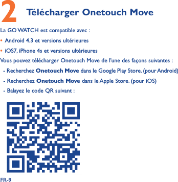 FR-92 Télécharger Onetouch Move La GO WATCH est compatible avec :• Android 4.3 et versions ultérieures• iOS7, iPhone 4s et versions ultérieuresVous pouvez télécharger Onetouch Move de l&apos;une des façons suivantes :  - Recherchez Onetouch Move dans le Google Play Store. (pour Android)- Recherchez Onetouch Move dans le Apple Store. (pour iOS)- Balayez le code QR suivant :  
