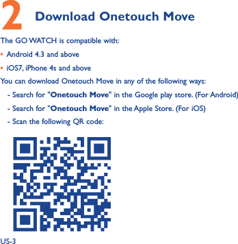 US-32 Download Onetouch Move The GO WATCH is compatible with:• Android 4.3 and above• iOS7, iPhone 4s and aboveYou can download Onetouch Move in any of the following ways:   - Search for &quot;Onetouch Move&quot; in the Google play store. (For Android)   - Search for &quot;Onetouch Move&quot; in the Apple Store. (For iOS)   - Scan the following QR code:    