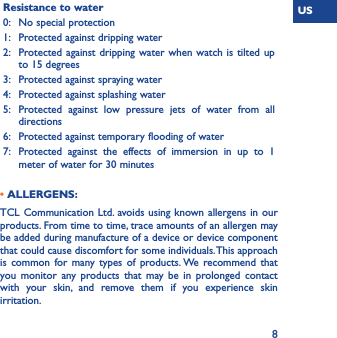 US8Resistance to water0: No special protection1: Protected against dripping water2: Protected against dripping water when watch is tilted up to 15 degrees3: Protected against spraying water4: Protected against splashing water5: Protected against low pressure jets of water from all directions6: Protected against temporary flooding of water7: Protected against the effects of immersion in up to 1 meter of water for 30 minutes • ALLERGENS:TCL Communication Ltd. avoids using known allergens in our products. From time to time, trace amounts of an allergen may be added during manufacture of a device or device component that could cause discomfort for some individuals. This approach is common for many types of products. We recommend that you monitor any products that may be in prolonged contact with your skin, and remove them if you experience skin irritation.