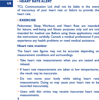 US9• HEART RATE ALERTTCL Communication Ltd. shall not be liable in the event of inaccuracy of your heart rate or failure to provide the heart rate.• EXERCISEPedometer, Sleep, Workout, and Heart Rate are intended for leisure, well-being and fitness purposes only and are not intended for medical use. Before using these applications, read the instructions carefully. Consult a medical professional if you experience any health problems or need medical assistance. Heart rate monitorThe heart rate figures may not be accurate depending on measurement conditions and surroundings. •  Take heart rate measurements when you are seated and relaxed. •  If heart rate measurements are taken at low temperatures, the result may be inaccurate. •  Do not move your body while taking heart rate measurements. Doing so may cause your heart rate to be recorded inaccurately. •  Users with thin wrists may receive inaccurate heart rate measurements. 