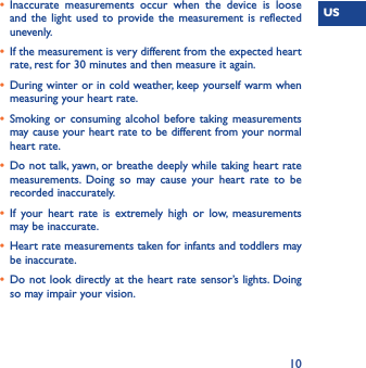 US10•  Inaccurate measurements occur when the device is loose and the light used to provide the measurement is reflected unevenly. •  If the measurement is very different from the expected heart rate, rest for 30 minutes and then measure it again. •  During winter or in cold weather, keep yourself warm when measuring your heart rate. •  Smoking or consuming alcohol before taking measurements may cause your heart rate to be different from your normal heart rate. •  Do not talk, yawn, or breathe deeply while taking heart rate measurements. Doing so may cause your heart rate to be recorded inaccurately. •  If your heart rate is extremely high or low, measurements may be inaccurate. •  Heart rate measurements taken for infants and toddlers may be inaccurate. •  Do not look directly at the heart rate sensor’s lights. Doing so may impair your vision.