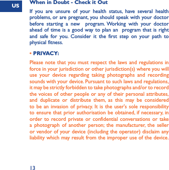 US13When in Doubt - Check it OutIf you are unsure of your health status, have several health problems, or are pregnant, you should speak with your doctor before starting a new  program. Working with your doctor ahead of time is a good way to plan an  program that is right and safe for you. Consider it the first step on your path to physical fitness.• PRIVACY:Please note that you must respect the laws and regulations in force in your jurisdiction or other jurisdiction(s) where you will use your device regarding taking photographs and recording sounds with your device. Pursuant to such laws and regulations, it may be strictly forbidden to take photographs and/or to record the voices of other people or any of their personal attributes, and duplicate or distribute them, as this may be considered to be an invasion of privacy. It is the user&apos;s sole responsibility to ensure that prior authorisation be obtained, if necessary, in order to record private or confidential conversations or take a photograph of another person; the manufacturer, the seller or vendor of your device (including the operator) disclaim any liability which may result from the improper use of the device.