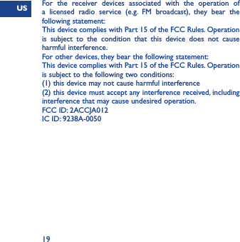 US19For the receiver devices associated with the operation of a licensed radio service (e.g. FM broadcast), they bear the following statement:This device complies with Part 15 of the FCC Rules. Operation is subject to the condition that this device does not cause harmful interference.For other devices, they bear the following statement:This device complies with Part 15 of the FCC Rules. Operation is subject to the following two conditions:(1) this device may not cause harmful interference(2) this device must accept any interference received, including interference that may cause undesired operation.FCC ID: 2ACCJA012IC ID: 9238A-0050