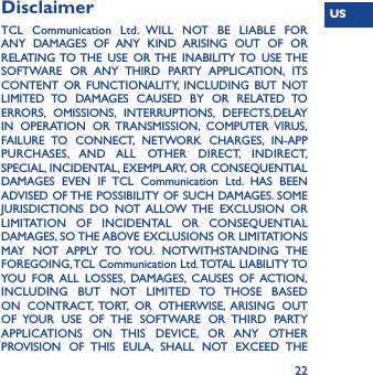 US22Disclaimer TCL Communication Ltd. WILL NOT BE LIABLE FOR ANY DAMAGES OF ANY KIND ARISING OUT OF OR RELATING TO THE  USE OR THE INABILITY TO  USE THE SOFTWARE OR ANY THIRD PARTY APPLICATION, ITS CONTENT OR FUNCTIONALITY, INCLUDING BUT NOT LIMITED TO DAMAGES CAUSED BY OR RELATED TO ERRORS, OMISSIONS, INTERRUPTIONS, DEFECTS,DELAY IN OPERATION OR TRANSMISSION, COMPUTER VIRUS, FAILURE TO CONNECT, NETWORK CHARGES, IN-APP PURCHASES, AND ALL OTHER DIRECT, INDIRECT, SPECIAL, INCIDENTAL, EXEMPLARY, OR CONSEQUENTIAL DAMAGES EVEN IF TCL Communication Ltd. HAS BEEN ADVISED OF THE POSSIBILITY OF SUCH DAMAGES. SOME JURISDICTIONS DO NOT ALLOW THE EXCLUSION OR LIMITATION OF INCIDENTAL OR CONSEQUENTIAL DAMAGES, SO THE ABOVE EXCLUSIONS OR LIMITATIONS MAY NOT APPLY TO YOU. NOTWITHSTANDING THE FOREGOING, TCL  Communication Ltd. TOTAL  LIABILITY TO YOU FOR ALL LOSSES, DAMAGES, CAUSES OF ACTION, INCLUDING BUT NOT LIMITED TO THOSE BASED ON CONTRACT, TORT, OR OTHERWISE, ARISING OUT OF YOUR USE OF THE SOFTWARE OR THIRD PARTY APPLICATIONS ON THIS DEVICE, OR ANY OTHER PROVISION OF THIS EULA, SHALL NOT EXCEED THE 