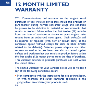 US2512 MONTH LIMITED WARRANTYTCL Communications Ltd warrants to the original retail purchaser of this wireless device that should this product or part thereof during normal consumer usage and condition be proven to be defective in material or workmanship that results in product failure within the first twelve (12) months from the date of purchase as shown on your original sales receipt from an authorized sales agent.  Such defect(s) will be repaired or replaced (with new or rebuilt parts) at the company’s option without charge for parts or labor directly related to the defect(s). Batteries, power adapters, and other accessories sold as in box items are also warranted against defects and workmanship that results in product failure within the first twelve (12) month period from the date of purchase.  This warranty extends to products purchased and sold within the United States. The limited warranty for your wireless device will be voided if any of the following conditions occur: •  Non-compliance with the instructions for use or installation, or with technical and safety standards applicable in the geographical area where your phone is used;