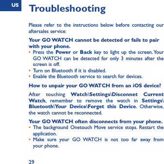 US29TroubleshootingPlease refer to the instructions below before contacting our aftersales service:Your GO WATCH cannot be detected or fails to pair with your phone.•  Press the Power or Back key to light up the screen. Your GO WATCH can be detected for only 3 minutes after the screen is off. •  Turn on Bluetooth if it is disabled.•  Enable the Bluetooth service to search for devices.How to unpair your GO WATCH from an iOS device?After touching Watch\Settings\Disconnet Current Watch, remember to remove the watch in Settings\Bluetooth\Your Device\Forget this Device. Otherwise, the watch cannot be reconnected. Your GO WATCH often disconnects from your phone.•  The background Onetouch Move service stops. Restart the application.•  Make sure your GO WATCH is not too far away from your phone.