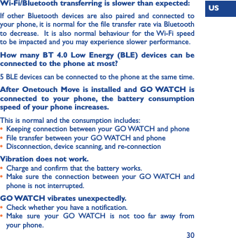 US30Wi-Fi/Bluetooth transferring is slower than expected:If other Bluetooth devices are also paired and connected to your phone, it is normal for the file transfer rate via Bluetooth to decrease.  It is also normal behaviour for the Wi-Fi speed to be impacted and you may experience slower performance.  How many BT 4.0 Low Energy (BLE) devices can be connected to the phone at most?5 BLE devices can be connected to the phone at the same time.After Onetouch Move is installed and GO WATCH is connected to your phone, the battery consumption speed of your phone increases.This is normal and the consumption includes: •  Keeping connection between your GO WATCH and phone•  File transfer between your GO WATCH and phone•  Disconnection, device scanning, and re-connectionVibration does not work.•  Charge and confirm that the battery works.•  Make sure the connection between your GO WATCH and phone is not interrupted.GO WATCH vibrates unexpectedly.•  Check whether you have a notification.•  Make sure your GO WATCH is not too far away from your phone.